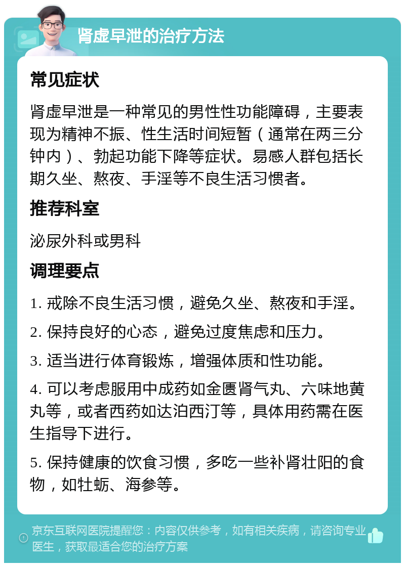 肾虚早泄的治疗方法 常见症状 肾虚早泄是一种常见的男性性功能障碍，主要表现为精神不振、性生活时间短暂（通常在两三分钟内）、勃起功能下降等症状。易感人群包括长期久坐、熬夜、手淫等不良生活习惯者。 推荐科室 泌尿外科或男科 调理要点 1. 戒除不良生活习惯，避免久坐、熬夜和手淫。 2. 保持良好的心态，避免过度焦虑和压力。 3. 适当进行体育锻炼，增强体质和性功能。 4. 可以考虑服用中成药如金匮肾气丸、六味地黄丸等，或者西药如达泊西汀等，具体用药需在医生指导下进行。 5. 保持健康的饮食习惯，多吃一些补肾壮阳的食物，如牡蛎、海参等。