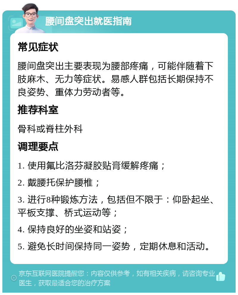 腰间盘突出就医指南 常见症状 腰间盘突出主要表现为腰部疼痛，可能伴随着下肢麻木、无力等症状。易感人群包括长期保持不良姿势、重体力劳动者等。 推荐科室 骨科或脊柱外科 调理要点 1. 使用氟比洛芬凝胶贴膏缓解疼痛； 2. 戴腰托保护腰椎； 3. 进行8种锻炼方法，包括但不限于：仰卧起坐、平板支撑、桥式运动等； 4. 保持良好的坐姿和站姿； 5. 避免长时间保持同一姿势，定期休息和活动。