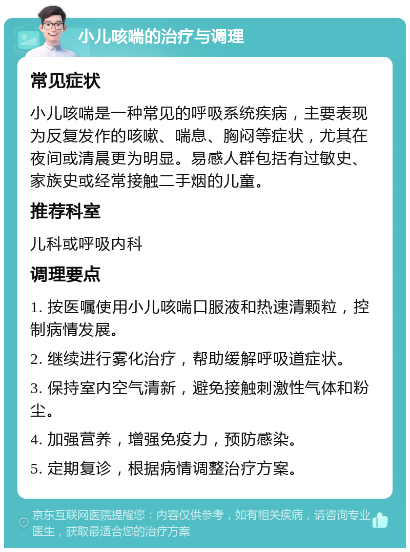 小儿咳喘的治疗与调理 常见症状 小儿咳喘是一种常见的呼吸系统疾病，主要表现为反复发作的咳嗽、喘息、胸闷等症状，尤其在夜间或清晨更为明显。易感人群包括有过敏史、家族史或经常接触二手烟的儿童。 推荐科室 儿科或呼吸内科 调理要点 1. 按医嘱使用小儿咳喘口服液和热速清颗粒，控制病情发展。 2. 继续进行雾化治疗，帮助缓解呼吸道症状。 3. 保持室内空气清新，避免接触刺激性气体和粉尘。 4. 加强营养，增强免疫力，预防感染。 5. 定期复诊，根据病情调整治疗方案。