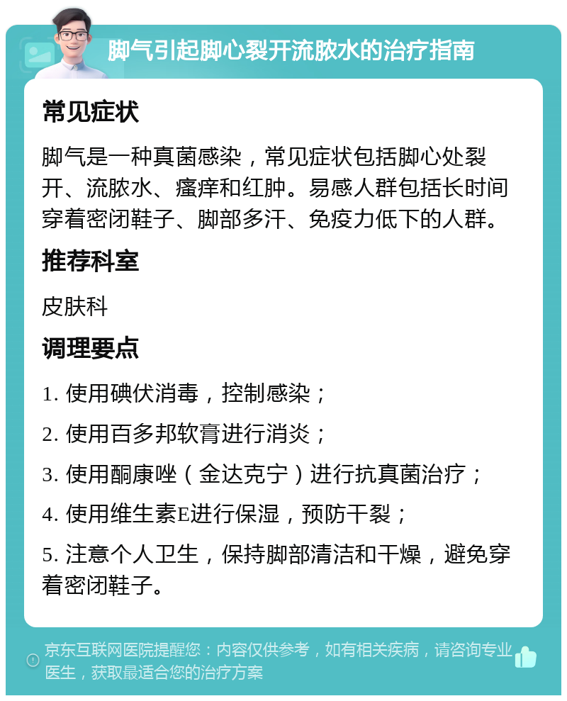 脚气引起脚心裂开流脓水的治疗指南 常见症状 脚气是一种真菌感染，常见症状包括脚心处裂开、流脓水、瘙痒和红肿。易感人群包括长时间穿着密闭鞋子、脚部多汗、免疫力低下的人群。 推荐科室 皮肤科 调理要点 1. 使用碘伏消毒，控制感染； 2. 使用百多邦软膏进行消炎； 3. 使用酮康唑（金达克宁）进行抗真菌治疗； 4. 使用维生素E进行保湿，预防干裂； 5. 注意个人卫生，保持脚部清洁和干燥，避免穿着密闭鞋子。