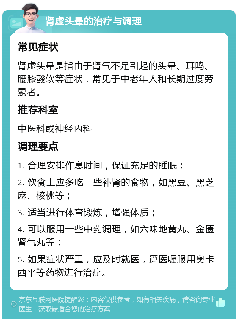 肾虚头晕的治疗与调理 常见症状 肾虚头晕是指由于肾气不足引起的头晕、耳鸣、腰膝酸软等症状，常见于中老年人和长期过度劳累者。 推荐科室 中医科或神经内科 调理要点 1. 合理安排作息时间，保证充足的睡眠； 2. 饮食上应多吃一些补肾的食物，如黑豆、黑芝麻、核桃等； 3. 适当进行体育锻炼，增强体质； 4. 可以服用一些中药调理，如六味地黄丸、金匮肾气丸等； 5. 如果症状严重，应及时就医，遵医嘱服用奥卡西平等药物进行治疗。