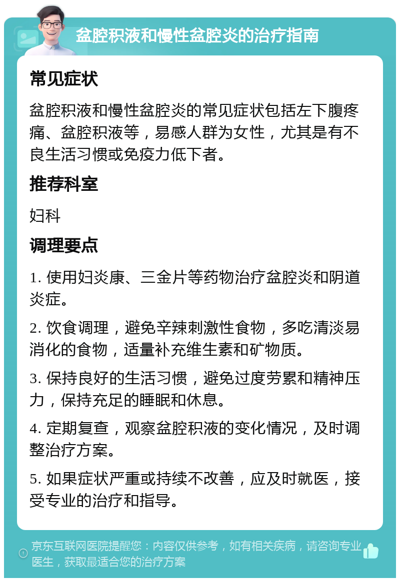 盆腔积液和慢性盆腔炎的治疗指南 常见症状 盆腔积液和慢性盆腔炎的常见症状包括左下腹疼痛、盆腔积液等，易感人群为女性，尤其是有不良生活习惯或免疫力低下者。 推荐科室 妇科 调理要点 1. 使用妇炎康、三金片等药物治疗盆腔炎和阴道炎症。 2. 饮食调理，避免辛辣刺激性食物，多吃清淡易消化的食物，适量补充维生素和矿物质。 3. 保持良好的生活习惯，避免过度劳累和精神压力，保持充足的睡眠和休息。 4. 定期复查，观察盆腔积液的变化情况，及时调整治疗方案。 5. 如果症状严重或持续不改善，应及时就医，接受专业的治疗和指导。