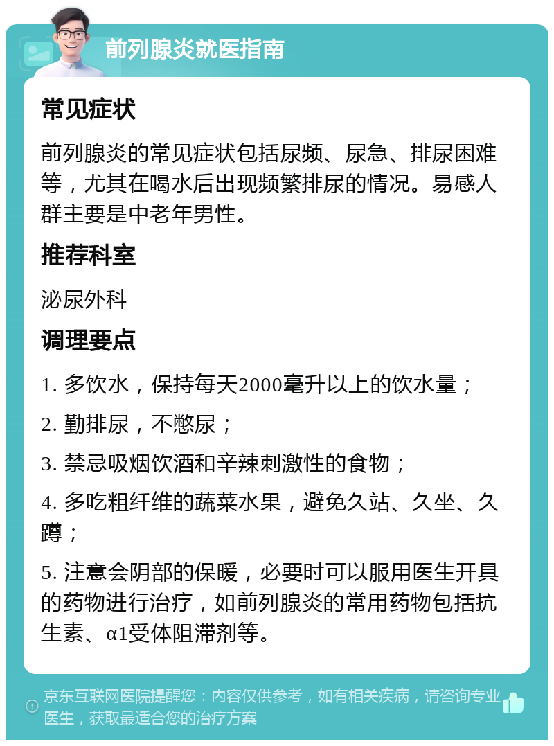 前列腺炎就医指南 常见症状 前列腺炎的常见症状包括尿频、尿急、排尿困难等，尤其在喝水后出现频繁排尿的情况。易感人群主要是中老年男性。 推荐科室 泌尿外科 调理要点 1. 多饮水，保持每天2000毫升以上的饮水量； 2. 勤排尿，不憋尿； 3. 禁忌吸烟饮酒和辛辣刺激性的食物； 4. 多吃粗纤维的蔬菜水果，避免久站、久坐、久蹲； 5. 注意会阴部的保暖，必要时可以服用医生开具的药物进行治疗，如前列腺炎的常用药物包括抗生素、α1受体阻滞剂等。