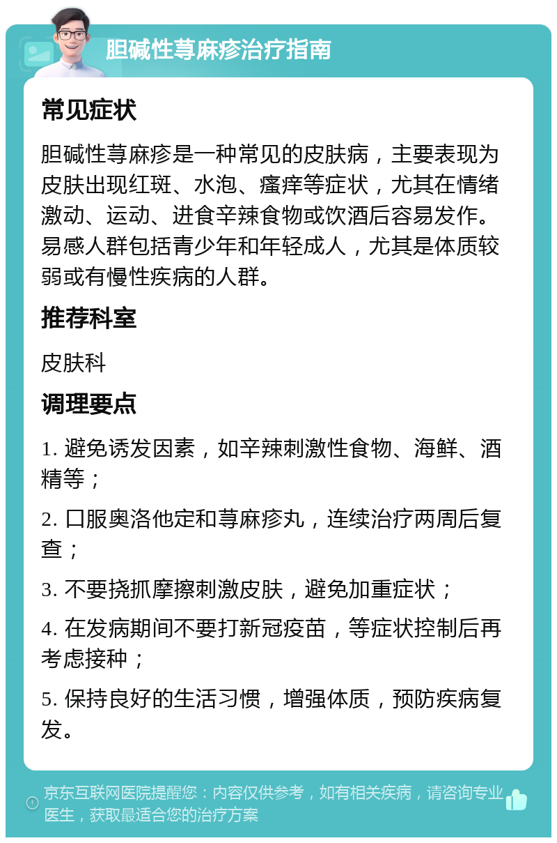 胆碱性荨麻疹治疗指南 常见症状 胆碱性荨麻疹是一种常见的皮肤病，主要表现为皮肤出现红斑、水泡、瘙痒等症状，尤其在情绪激动、运动、进食辛辣食物或饮酒后容易发作。易感人群包括青少年和年轻成人，尤其是体质较弱或有慢性疾病的人群。 推荐科室 皮肤科 调理要点 1. 避免诱发因素，如辛辣刺激性食物、海鲜、酒精等； 2. 口服奥洛他定和荨麻疹丸，连续治疗两周后复查； 3. 不要挠抓摩擦刺激皮肤，避免加重症状； 4. 在发病期间不要打新冠疫苗，等症状控制后再考虑接种； 5. 保持良好的生活习惯，增强体质，预防疾病复发。