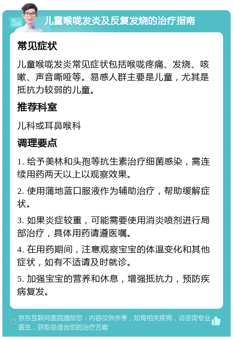 儿童喉咙发炎及反复发烧的治疗指南 常见症状 儿童喉咙发炎常见症状包括喉咙疼痛、发烧、咳嗽、声音嘶哑等。易感人群主要是儿童，尤其是抵抗力较弱的儿童。 推荐科室 儿科或耳鼻喉科 调理要点 1. 给予美林和头孢等抗生素治疗细菌感染，需连续用药两天以上以观察效果。 2. 使用蒲地蓝口服液作为辅助治疗，帮助缓解症状。 3. 如果炎症较重，可能需要使用消炎喷剂进行局部治疗，具体用药请遵医嘱。 4. 在用药期间，注意观察宝宝的体温变化和其他症状，如有不适请及时就诊。 5. 加强宝宝的营养和休息，增强抵抗力，预防疾病复发。