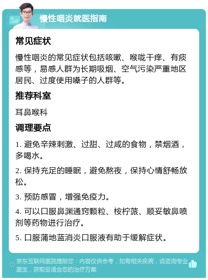 慢性咽炎就医指南 常见症状 慢性咽炎的常见症状包括咳嗽、喉咙干痒、有痰感等，易感人群为长期吸烟、空气污染严重地区居民、过度使用嗓子的人群等。 推荐科室 耳鼻喉科 调理要点 1. 避免辛辣刺激、过甜、过咸的食物，禁烟酒，多喝水。 2. 保持充足的睡眠，避免熬夜，保持心情舒畅放松。 3. 预防感冒，增强免疫力。 4. 可以口服鼻渊通窍颗粒、桉柠蒎、顺妥敏鼻喷剂等药物进行治疗。 5. 口服蒲地蓝消炎口服液有助于缓解症状。