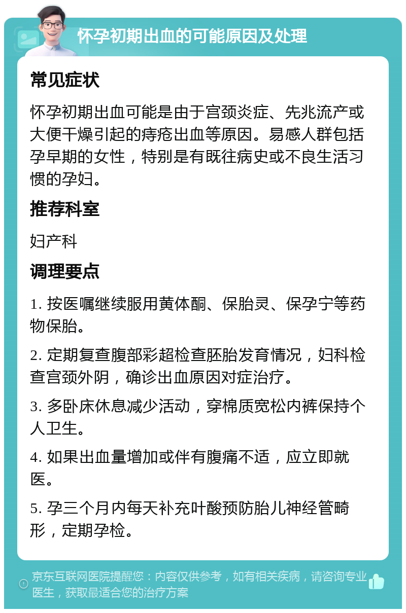 怀孕初期出血的可能原因及处理 常见症状 怀孕初期出血可能是由于宫颈炎症、先兆流产或大便干燥引起的痔疮出血等原因。易感人群包括孕早期的女性，特别是有既往病史或不良生活习惯的孕妇。 推荐科室 妇产科 调理要点 1. 按医嘱继续服用黄体酮、保胎灵、保孕宁等药物保胎。 2. 定期复查腹部彩超检查胚胎发育情况，妇科检查宫颈外阴，确诊出血原因对症治疗。 3. 多卧床休息减少活动，穿棉质宽松内裤保持个人卫生。 4. 如果出血量增加或伴有腹痛不适，应立即就医。 5. 孕三个月内每天补充叶酸预防胎儿神经管畸形，定期孕检。