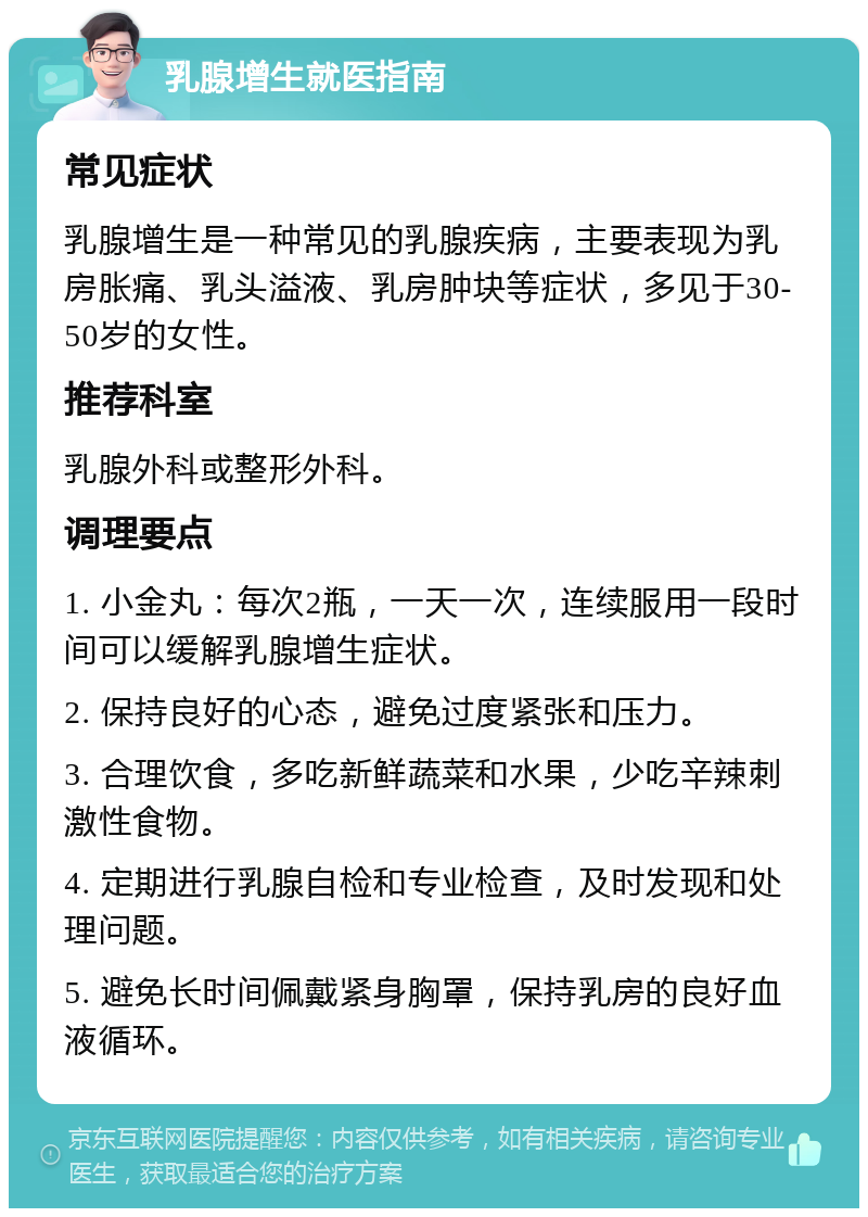 乳腺增生就医指南 常见症状 乳腺增生是一种常见的乳腺疾病，主要表现为乳房胀痛、乳头溢液、乳房肿块等症状，多见于30-50岁的女性。 推荐科室 乳腺外科或整形外科。 调理要点 1. 小金丸：每次2瓶，一天一次，连续服用一段时间可以缓解乳腺增生症状。 2. 保持良好的心态，避免过度紧张和压力。 3. 合理饮食，多吃新鲜蔬菜和水果，少吃辛辣刺激性食物。 4. 定期进行乳腺自检和专业检查，及时发现和处理问题。 5. 避免长时间佩戴紧身胸罩，保持乳房的良好血液循环。