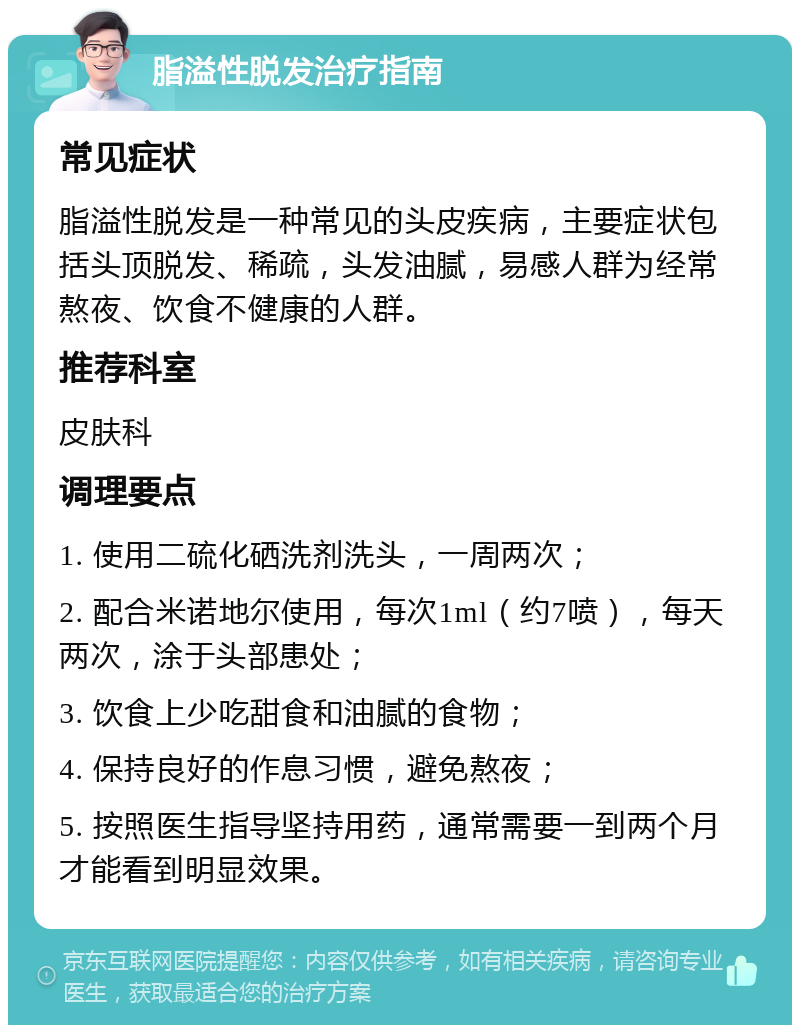 脂溢性脱发治疗指南 常见症状 脂溢性脱发是一种常见的头皮疾病，主要症状包括头顶脱发、稀疏，头发油腻，易感人群为经常熬夜、饮食不健康的人群。 推荐科室 皮肤科 调理要点 1. 使用二硫化硒洗剂洗头，一周两次； 2. 配合米诺地尔使用，每次1ml（约7喷），每天两次，涂于头部患处； 3. 饮食上少吃甜食和油腻的食物； 4. 保持良好的作息习惯，避免熬夜； 5. 按照医生指导坚持用药，通常需要一到两个月才能看到明显效果。