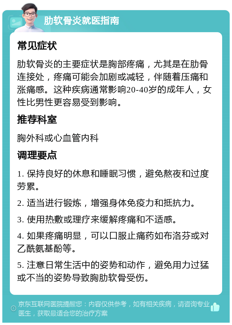 肋软骨炎就医指南 常见症状 肋软骨炎的主要症状是胸部疼痛，尤其是在肋骨连接处，疼痛可能会加剧或减轻，伴随着压痛和涨痛感。这种疾病通常影响20-40岁的成年人，女性比男性更容易受到影响。 推荐科室 胸外科或心血管内科 调理要点 1. 保持良好的休息和睡眠习惯，避免熬夜和过度劳累。 2. 适当进行锻炼，增强身体免疫力和抵抗力。 3. 使用热敷或理疗来缓解疼痛和不适感。 4. 如果疼痛明显，可以口服止痛药如布洛芬或对乙酰氨基酚等。 5. 注意日常生活中的姿势和动作，避免用力过猛或不当的姿势导致胸肋软骨受伤。