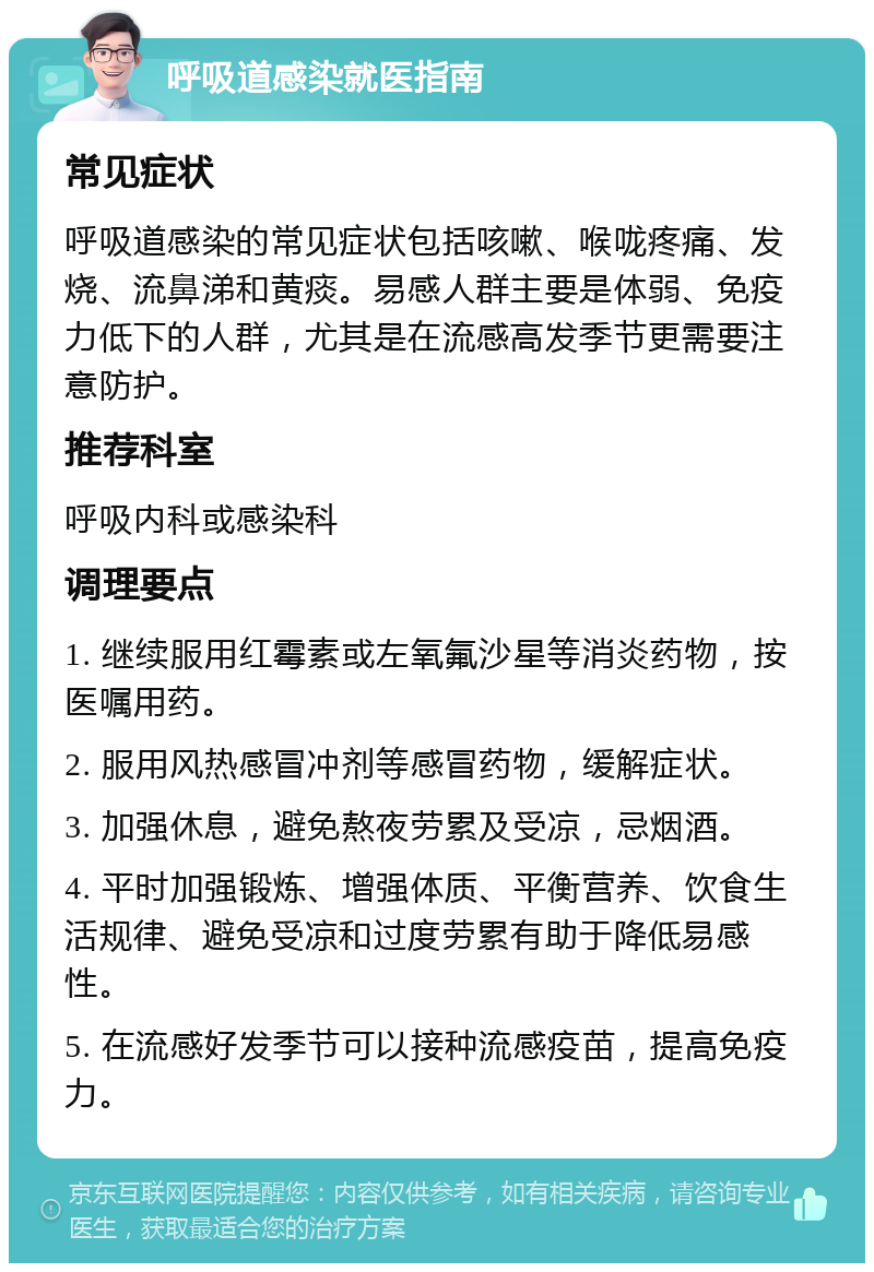 呼吸道感染就医指南 常见症状 呼吸道感染的常见症状包括咳嗽、喉咙疼痛、发烧、流鼻涕和黄痰。易感人群主要是体弱、免疫力低下的人群，尤其是在流感高发季节更需要注意防护。 推荐科室 呼吸内科或感染科 调理要点 1. 继续服用红霉素或左氧氟沙星等消炎药物，按医嘱用药。 2. 服用风热感冒冲剂等感冒药物，缓解症状。 3. 加强休息，避免熬夜劳累及受凉，忌烟酒。 4. 平时加强锻炼、增强体质、平衡营养、饮食生活规律、避免受凉和过度劳累有助于降低易感性。 5. 在流感好发季节可以接种流感疫苗，提高免疫力。