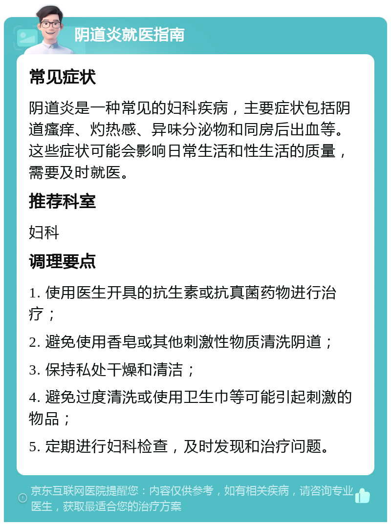 阴道炎就医指南 常见症状 阴道炎是一种常见的妇科疾病，主要症状包括阴道瘙痒、灼热感、异味分泌物和同房后出血等。这些症状可能会影响日常生活和性生活的质量，需要及时就医。 推荐科室 妇科 调理要点 1. 使用医生开具的抗生素或抗真菌药物进行治疗； 2. 避免使用香皂或其他刺激性物质清洗阴道； 3. 保持私处干燥和清洁； 4. 避免过度清洗或使用卫生巾等可能引起刺激的物品； 5. 定期进行妇科检查，及时发现和治疗问题。