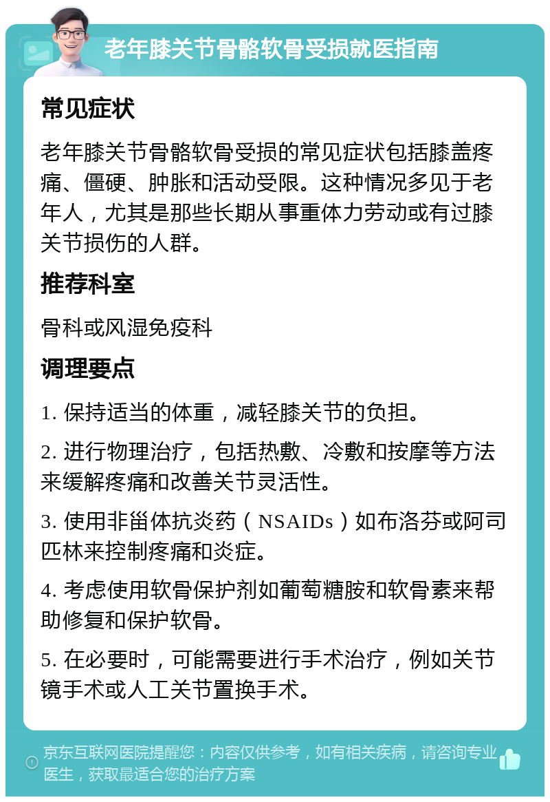 老年膝关节骨骼软骨受损就医指南 常见症状 老年膝关节骨骼软骨受损的常见症状包括膝盖疼痛、僵硬、肿胀和活动受限。这种情况多见于老年人，尤其是那些长期从事重体力劳动或有过膝关节损伤的人群。 推荐科室 骨科或风湿免疫科 调理要点 1. 保持适当的体重，减轻膝关节的负担。 2. 进行物理治疗，包括热敷、冷敷和按摩等方法来缓解疼痛和改善关节灵活性。 3. 使用非甾体抗炎药（NSAIDs）如布洛芬或阿司匹林来控制疼痛和炎症。 4. 考虑使用软骨保护剂如葡萄糖胺和软骨素来帮助修复和保护软骨。 5. 在必要时，可能需要进行手术治疗，例如关节镜手术或人工关节置换手术。