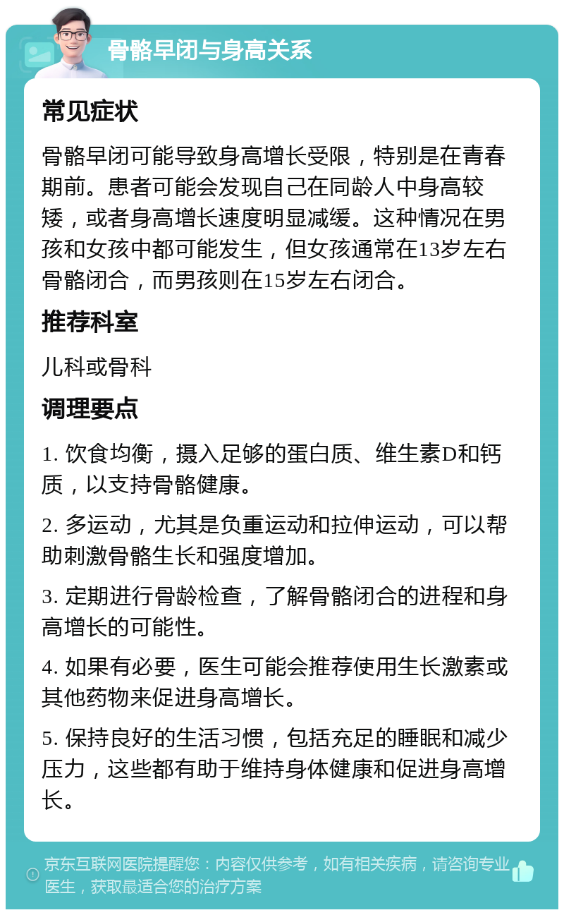 骨骼早闭与身高关系 常见症状 骨骼早闭可能导致身高增长受限，特别是在青春期前。患者可能会发现自己在同龄人中身高较矮，或者身高增长速度明显减缓。这种情况在男孩和女孩中都可能发生，但女孩通常在13岁左右骨骼闭合，而男孩则在15岁左右闭合。 推荐科室 儿科或骨科 调理要点 1. 饮食均衡，摄入足够的蛋白质、维生素D和钙质，以支持骨骼健康。 2. 多运动，尤其是负重运动和拉伸运动，可以帮助刺激骨骼生长和强度增加。 3. 定期进行骨龄检查，了解骨骼闭合的进程和身高增长的可能性。 4. 如果有必要，医生可能会推荐使用生长激素或其他药物来促进身高增长。 5. 保持良好的生活习惯，包括充足的睡眠和减少压力，这些都有助于维持身体健康和促进身高增长。