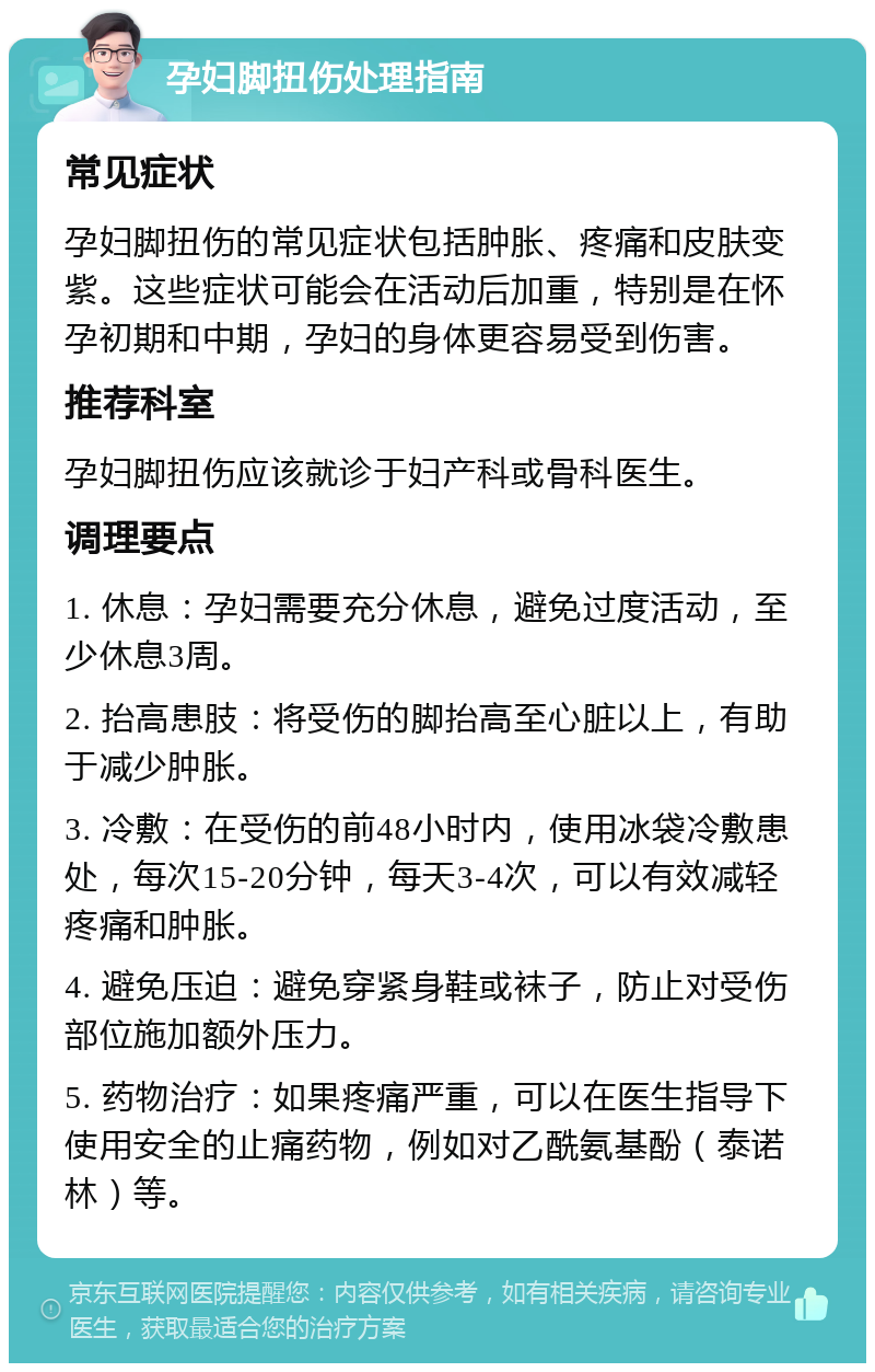 孕妇脚扭伤处理指南 常见症状 孕妇脚扭伤的常见症状包括肿胀、疼痛和皮肤变紫。这些症状可能会在活动后加重，特别是在怀孕初期和中期，孕妇的身体更容易受到伤害。 推荐科室 孕妇脚扭伤应该就诊于妇产科或骨科医生。 调理要点 1. 休息：孕妇需要充分休息，避免过度活动，至少休息3周。 2. 抬高患肢：将受伤的脚抬高至心脏以上，有助于减少肿胀。 3. 冷敷：在受伤的前48小时内，使用冰袋冷敷患处，每次15-20分钟，每天3-4次，可以有效减轻疼痛和肿胀。 4. 避免压迫：避免穿紧身鞋或袜子，防止对受伤部位施加额外压力。 5. 药物治疗：如果疼痛严重，可以在医生指导下使用安全的止痛药物，例如对乙酰氨基酚（泰诺林）等。