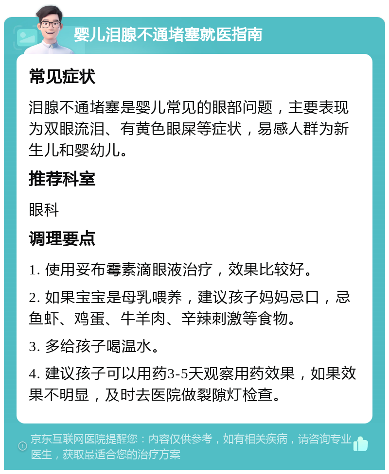 婴儿泪腺不通堵塞就医指南 常见症状 泪腺不通堵塞是婴儿常见的眼部问题，主要表现为双眼流泪、有黄色眼屎等症状，易感人群为新生儿和婴幼儿。 推荐科室 眼科 调理要点 1. 使用妥布霉素滴眼液治疗，效果比较好。 2. 如果宝宝是母乳喂养，建议孩子妈妈忌口，忌鱼虾、鸡蛋、牛羊肉、辛辣刺激等食物。 3. 多给孩子喝温水。 4. 建议孩子可以用药3-5天观察用药效果，如果效果不明显，及时去医院做裂隙灯检查。