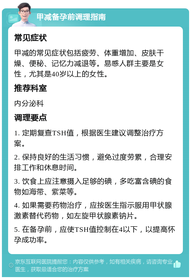 甲减备孕前调理指南 常见症状 甲减的常见症状包括疲劳、体重增加、皮肤干燥、便秘、记忆力减退等。易感人群主要是女性，尤其是40岁以上的女性。 推荐科室 内分泌科 调理要点 1. 定期复查TSH值，根据医生建议调整治疗方案。 2. 保持良好的生活习惯，避免过度劳累，合理安排工作和休息时间。 3. 饮食上应注意摄入足够的碘，多吃富含碘的食物如海带、紫菜等。 4. 如果需要药物治疗，应按医生指示服用甲状腺激素替代药物，如左旋甲状腺素钠片。 5. 在备孕前，应使TSH值控制在4以下，以提高怀孕成功率。