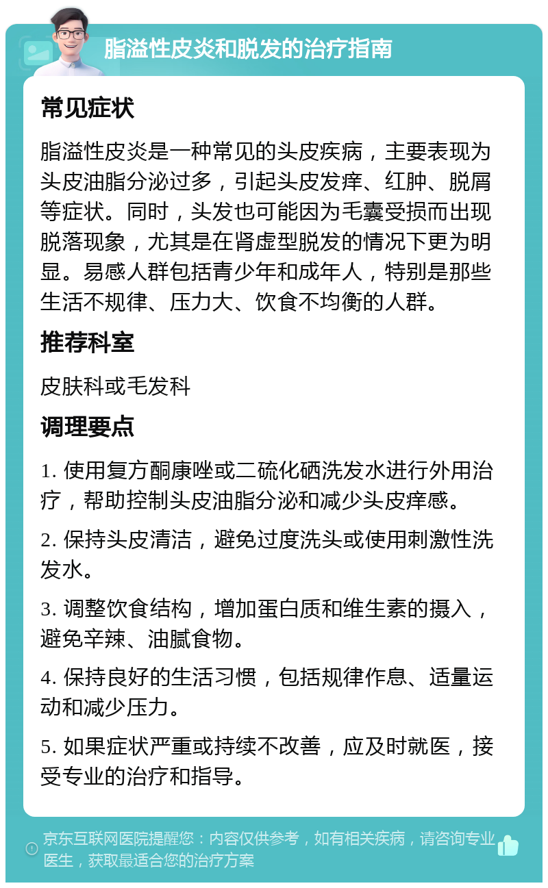 脂溢性皮炎和脱发的治疗指南 常见症状 脂溢性皮炎是一种常见的头皮疾病，主要表现为头皮油脂分泌过多，引起头皮发痒、红肿、脱屑等症状。同时，头发也可能因为毛囊受损而出现脱落现象，尤其是在肾虚型脱发的情况下更为明显。易感人群包括青少年和成年人，特别是那些生活不规律、压力大、饮食不均衡的人群。 推荐科室 皮肤科或毛发科 调理要点 1. 使用复方酮康唑或二硫化硒洗发水进行外用治疗，帮助控制头皮油脂分泌和减少头皮痒感。 2. 保持头皮清洁，避免过度洗头或使用刺激性洗发水。 3. 调整饮食结构，增加蛋白质和维生素的摄入，避免辛辣、油腻食物。 4. 保持良好的生活习惯，包括规律作息、适量运动和减少压力。 5. 如果症状严重或持续不改善，应及时就医，接受专业的治疗和指导。