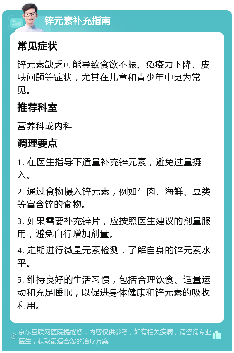 锌元素补充指南 常见症状 锌元素缺乏可能导致食欲不振、免疫力下降、皮肤问题等症状，尤其在儿童和青少年中更为常见。 推荐科室 营养科或内科 调理要点 1. 在医生指导下适量补充锌元素，避免过量摄入。 2. 通过食物摄入锌元素，例如牛肉、海鲜、豆类等富含锌的食物。 3. 如果需要补充锌片，应按照医生建议的剂量服用，避免自行增加剂量。 4. 定期进行微量元素检测，了解自身的锌元素水平。 5. 维持良好的生活习惯，包括合理饮食、适量运动和充足睡眠，以促进身体健康和锌元素的吸收利用。