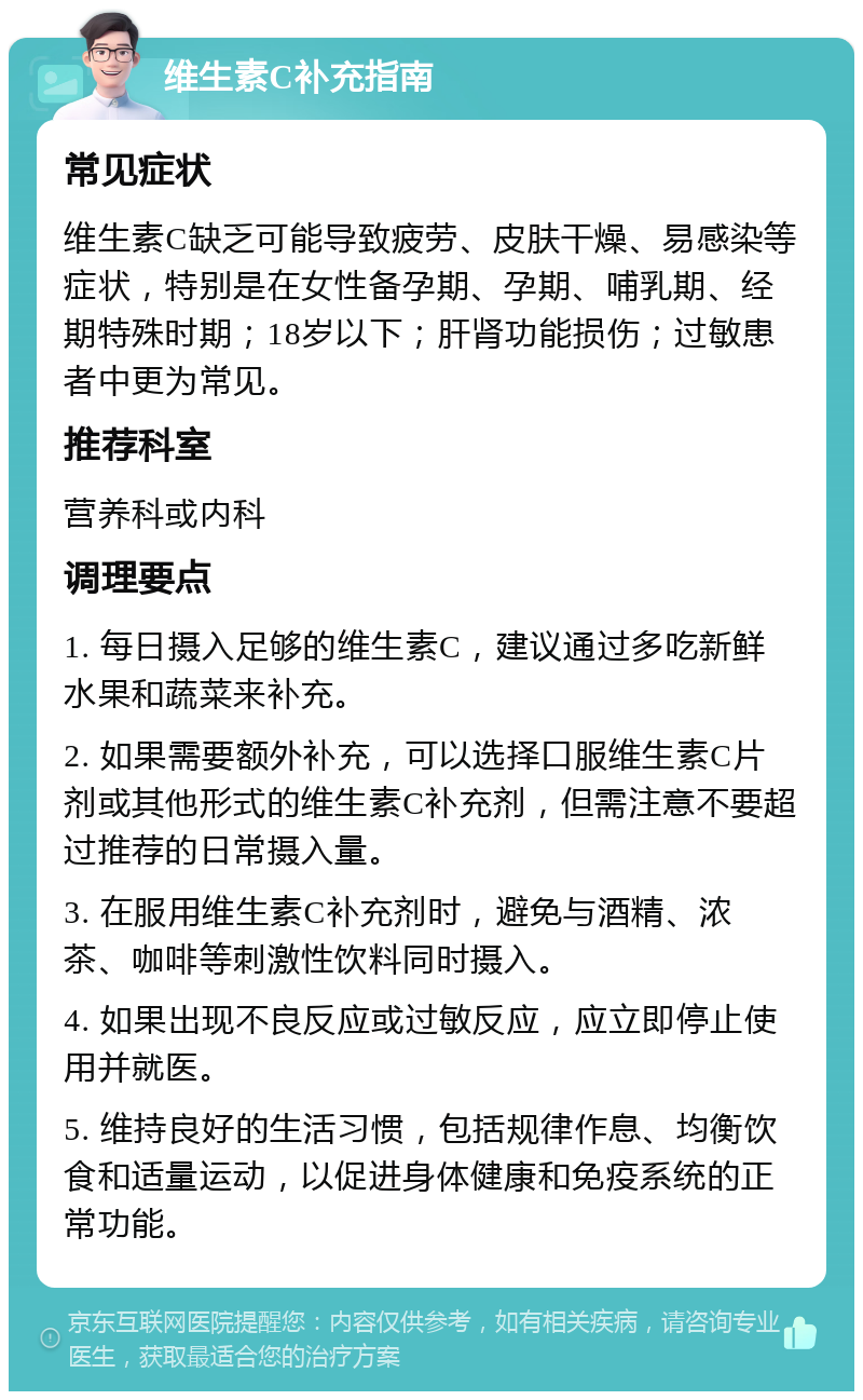 维生素C补充指南 常见症状 维生素C缺乏可能导致疲劳、皮肤干燥、易感染等症状，特别是在女性备孕期、孕期、哺乳期、经期特殊时期；18岁以下；肝肾功能损伤；过敏患者中更为常见。 推荐科室 营养科或内科 调理要点 1. 每日摄入足够的维生素C，建议通过多吃新鲜水果和蔬菜来补充。 2. 如果需要额外补充，可以选择口服维生素C片剂或其他形式的维生素C补充剂，但需注意不要超过推荐的日常摄入量。 3. 在服用维生素C补充剂时，避免与酒精、浓茶、咖啡等刺激性饮料同时摄入。 4. 如果出现不良反应或过敏反应，应立即停止使用并就医。 5. 维持良好的生活习惯，包括规律作息、均衡饮食和适量运动，以促进身体健康和免疫系统的正常功能。