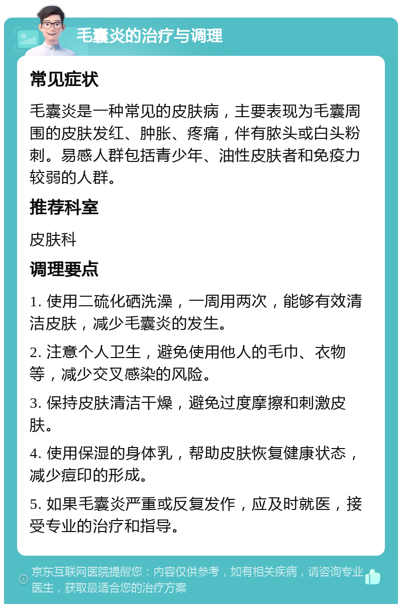 毛囊炎的治疗与调理 常见症状 毛囊炎是一种常见的皮肤病，主要表现为毛囊周围的皮肤发红、肿胀、疼痛，伴有脓头或白头粉刺。易感人群包括青少年、油性皮肤者和免疫力较弱的人群。 推荐科室 皮肤科 调理要点 1. 使用二硫化硒洗澡，一周用两次，能够有效清洁皮肤，减少毛囊炎的发生。 2. 注意个人卫生，避免使用他人的毛巾、衣物等，减少交叉感染的风险。 3. 保持皮肤清洁干燥，避免过度摩擦和刺激皮肤。 4. 使用保湿的身体乳，帮助皮肤恢复健康状态，减少痘印的形成。 5. 如果毛囊炎严重或反复发作，应及时就医，接受专业的治疗和指导。