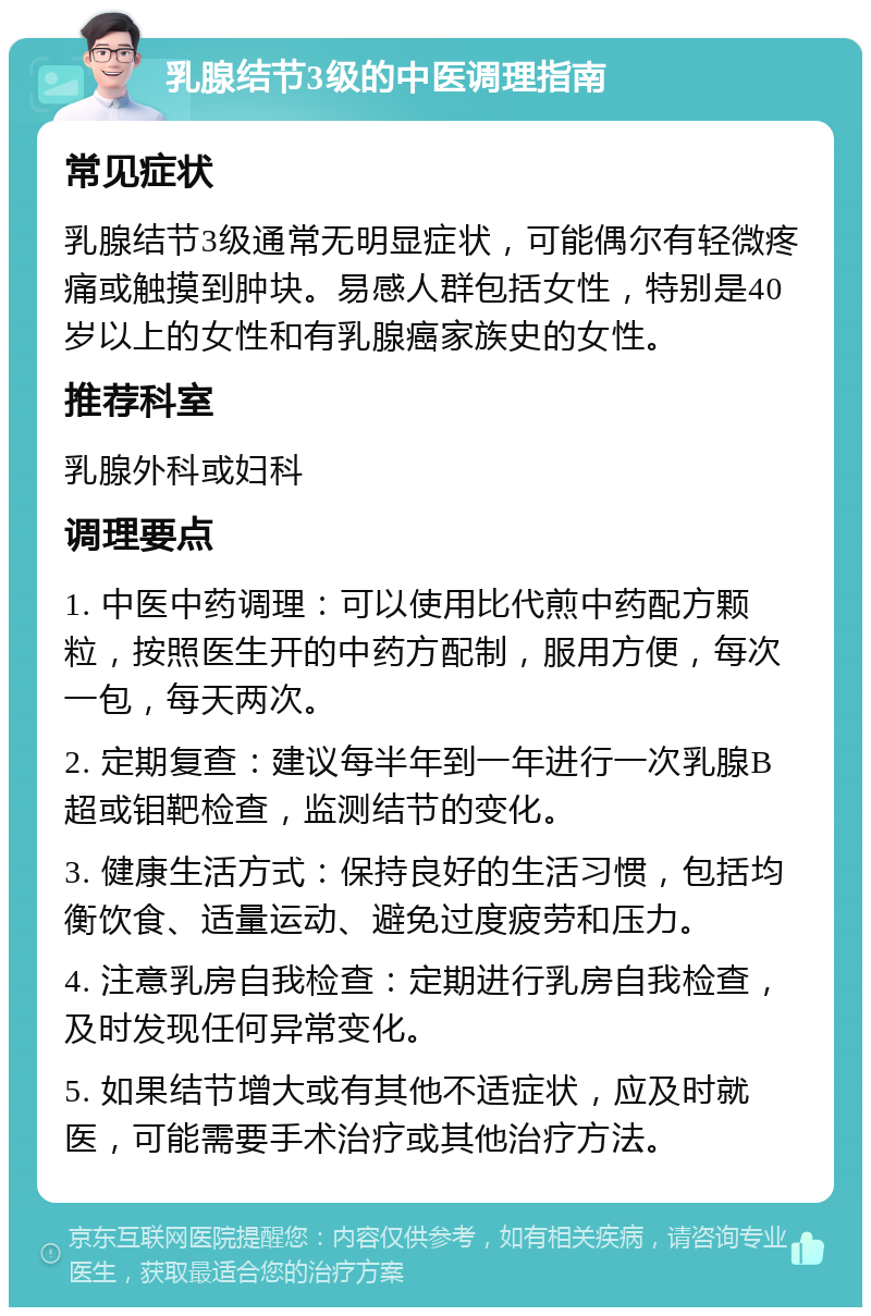 乳腺结节3级的中医调理指南 常见症状 乳腺结节3级通常无明显症状，可能偶尔有轻微疼痛或触摸到肿块。易感人群包括女性，特别是40岁以上的女性和有乳腺癌家族史的女性。 推荐科室 乳腺外科或妇科 调理要点 1. 中医中药调理：可以使用比代煎中药配方颗粒，按照医生开的中药方配制，服用方便，每次一包，每天两次。 2. 定期复查：建议每半年到一年进行一次乳腺B超或钼靶检查，监测结节的变化。 3. 健康生活方式：保持良好的生活习惯，包括均衡饮食、适量运动、避免过度疲劳和压力。 4. 注意乳房自我检查：定期进行乳房自我检查，及时发现任何异常变化。 5. 如果结节增大或有其他不适症状，应及时就医，可能需要手术治疗或其他治疗方法。