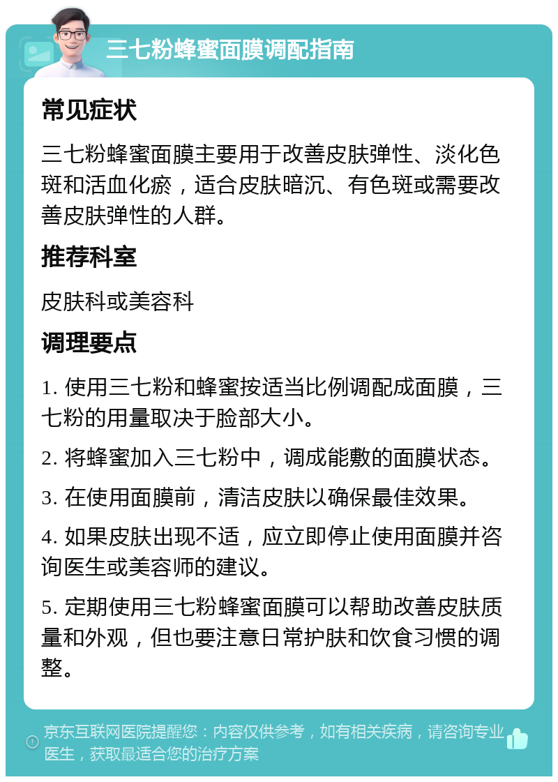 三七粉蜂蜜面膜调配指南 常见症状 三七粉蜂蜜面膜主要用于改善皮肤弹性、淡化色斑和活血化瘀，适合皮肤暗沉、有色斑或需要改善皮肤弹性的人群。 推荐科室 皮肤科或美容科 调理要点 1. 使用三七粉和蜂蜜按适当比例调配成面膜，三七粉的用量取决于脸部大小。 2. 将蜂蜜加入三七粉中，调成能敷的面膜状态。 3. 在使用面膜前，清洁皮肤以确保最佳效果。 4. 如果皮肤出现不适，应立即停止使用面膜并咨询医生或美容师的建议。 5. 定期使用三七粉蜂蜜面膜可以帮助改善皮肤质量和外观，但也要注意日常护肤和饮食习惯的调整。