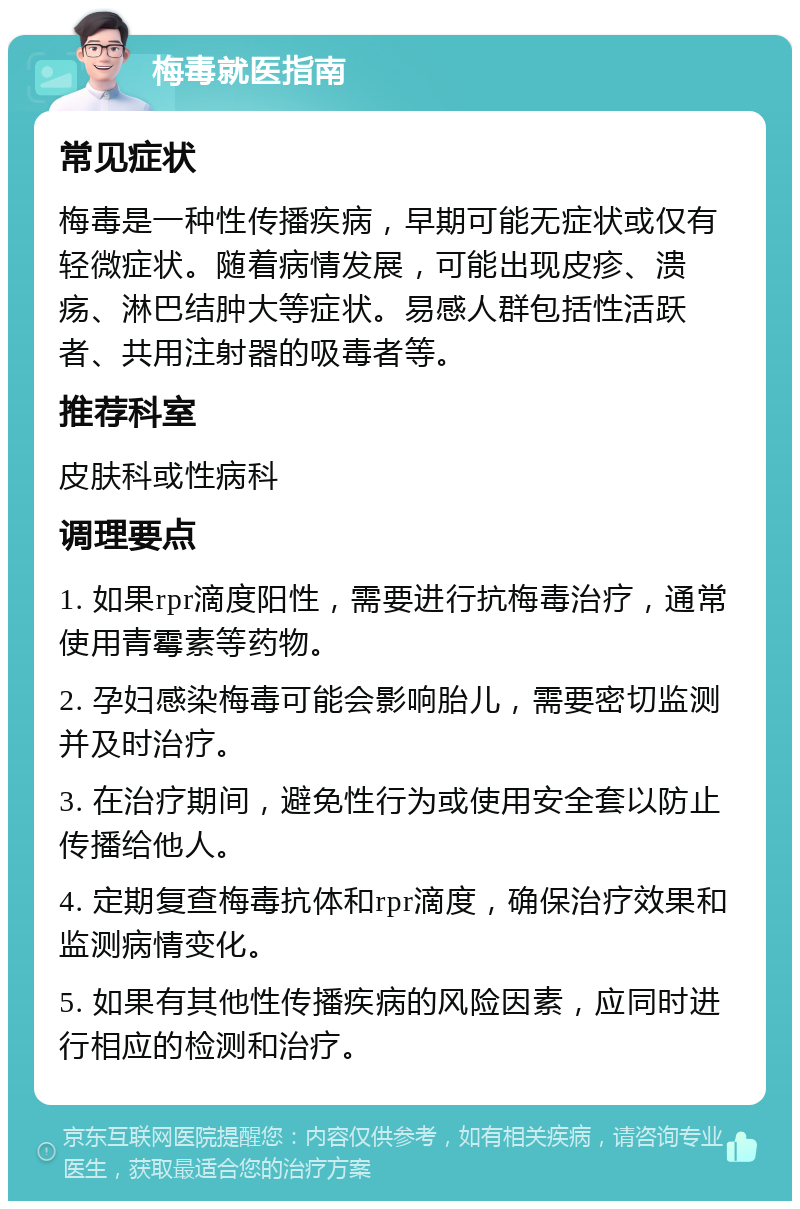 梅毒就医指南 常见症状 梅毒是一种性传播疾病，早期可能无症状或仅有轻微症状。随着病情发展，可能出现皮疹、溃疡、淋巴结肿大等症状。易感人群包括性活跃者、共用注射器的吸毒者等。 推荐科室 皮肤科或性病科 调理要点 1. 如果rpr滴度阳性，需要进行抗梅毒治疗，通常使用青霉素等药物。 2. 孕妇感染梅毒可能会影响胎儿，需要密切监测并及时治疗。 3. 在治疗期间，避免性行为或使用安全套以防止传播给他人。 4. 定期复查梅毒抗体和rpr滴度，确保治疗效果和监测病情变化。 5. 如果有其他性传播疾病的风险因素，应同时进行相应的检测和治疗。