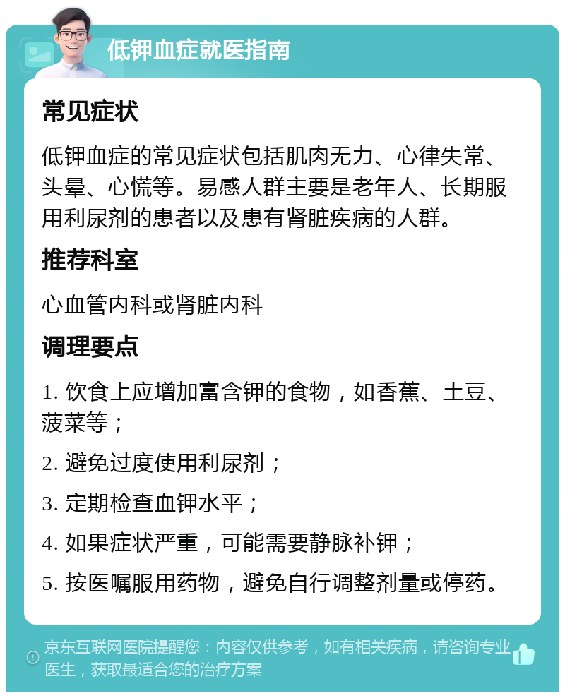 低钾血症就医指南 常见症状 低钾血症的常见症状包括肌肉无力、心律失常、头晕、心慌等。易感人群主要是老年人、长期服用利尿剂的患者以及患有肾脏疾病的人群。 推荐科室 心血管内科或肾脏内科 调理要点 1. 饮食上应增加富含钾的食物，如香蕉、土豆、菠菜等； 2. 避免过度使用利尿剂； 3. 定期检查血钾水平； 4. 如果症状严重，可能需要静脉补钾； 5. 按医嘱服用药物，避免自行调整剂量或停药。