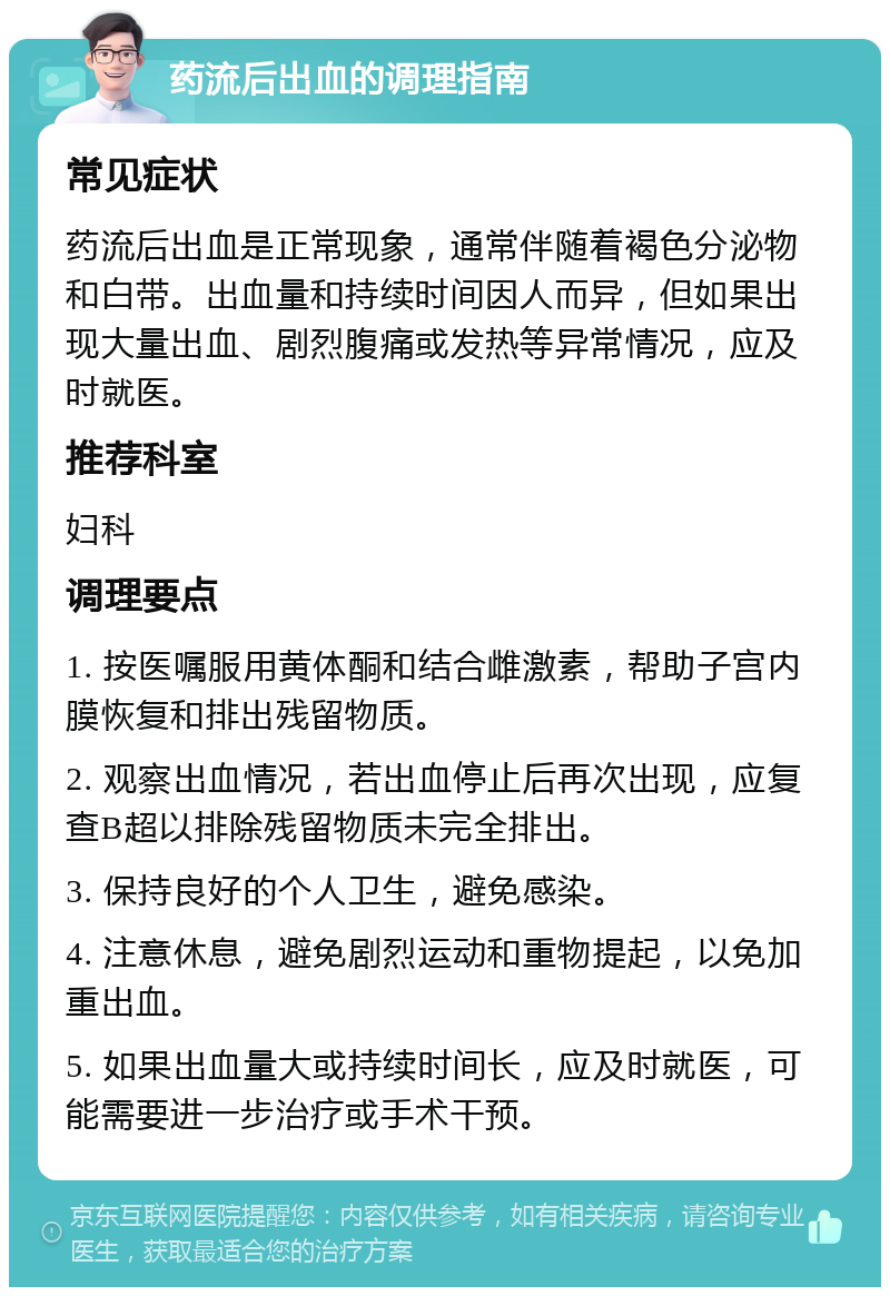 药流后出血的调理指南 常见症状 药流后出血是正常现象，通常伴随着褐色分泌物和白带。出血量和持续时间因人而异，但如果出现大量出血、剧烈腹痛或发热等异常情况，应及时就医。 推荐科室 妇科 调理要点 1. 按医嘱服用黄体酮和结合雌激素，帮助子宫内膜恢复和排出残留物质。 2. 观察出血情况，若出血停止后再次出现，应复查B超以排除残留物质未完全排出。 3. 保持良好的个人卫生，避免感染。 4. 注意休息，避免剧烈运动和重物提起，以免加重出血。 5. 如果出血量大或持续时间长，应及时就医，可能需要进一步治疗或手术干预。