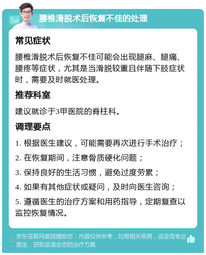 腰椎滑脱术后恢复不佳的处理 常见症状 腰椎滑脱术后恢复不佳可能会出现腿麻、腿痛、腰疼等症状，尤其是当滑脱较重且伴随下肢症状时，需要及时就医处理。 推荐科室 建议就诊于3甲医院的脊柱科。 调理要点 1. 根据医生建议，可能需要再次进行手术治疗； 2. 在恢复期间，注意骨质硬化问题； 3. 保持良好的生活习惯，避免过度劳累； 4. 如果有其他症状或疑问，及时向医生咨询； 5. 遵循医生的治疗方案和用药指导，定期复查以监控恢复情况。