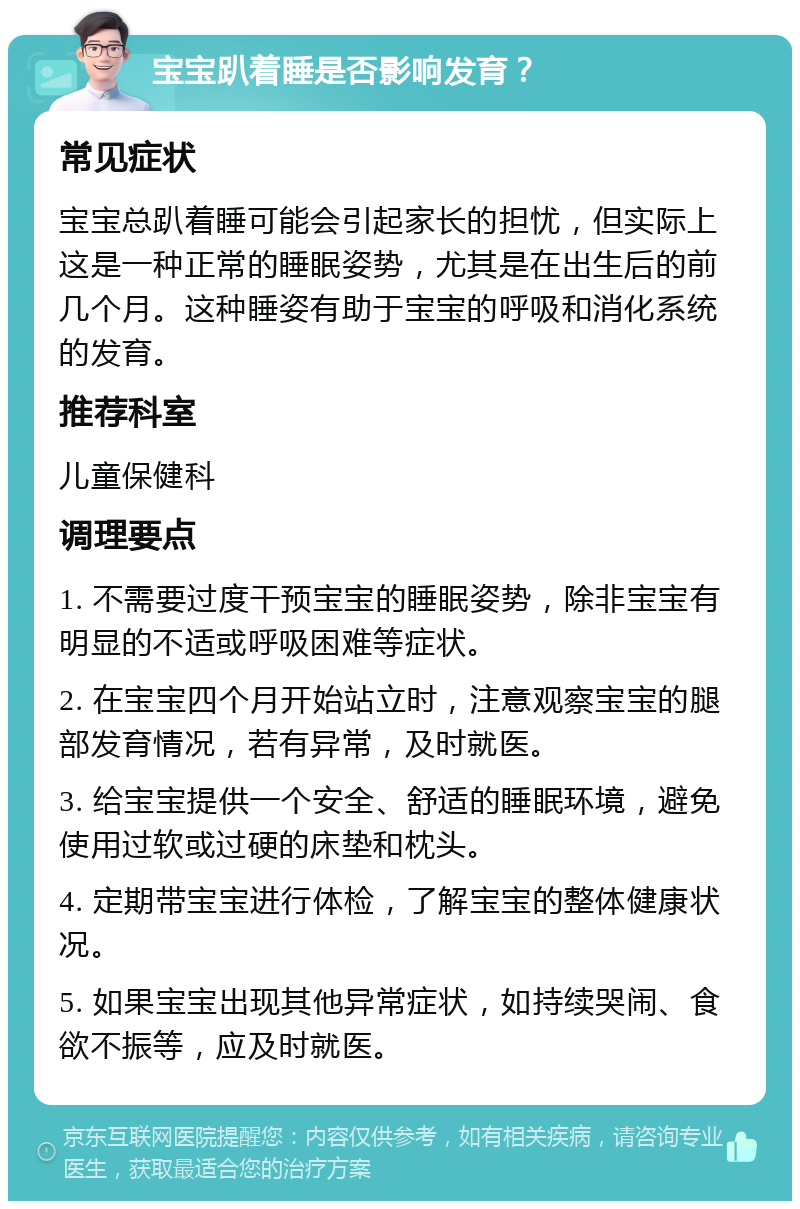 宝宝趴着睡是否影响发育？ 常见症状 宝宝总趴着睡可能会引起家长的担忧，但实际上这是一种正常的睡眠姿势，尤其是在出生后的前几个月。这种睡姿有助于宝宝的呼吸和消化系统的发育。 推荐科室 儿童保健科 调理要点 1. 不需要过度干预宝宝的睡眠姿势，除非宝宝有明显的不适或呼吸困难等症状。 2. 在宝宝四个月开始站立时，注意观察宝宝的腿部发育情况，若有异常，及时就医。 3. 给宝宝提供一个安全、舒适的睡眠环境，避免使用过软或过硬的床垫和枕头。 4. 定期带宝宝进行体检，了解宝宝的整体健康状况。 5. 如果宝宝出现其他异常症状，如持续哭闹、食欲不振等，应及时就医。