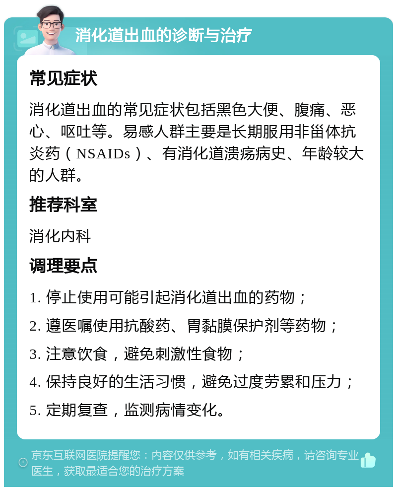 消化道出血的诊断与治疗 常见症状 消化道出血的常见症状包括黑色大便、腹痛、恶心、呕吐等。易感人群主要是长期服用非甾体抗炎药（NSAIDs）、有消化道溃疡病史、年龄较大的人群。 推荐科室 消化内科 调理要点 1. 停止使用可能引起消化道出血的药物； 2. 遵医嘱使用抗酸药、胃黏膜保护剂等药物； 3. 注意饮食，避免刺激性食物； 4. 保持良好的生活习惯，避免过度劳累和压力； 5. 定期复查，监测病情变化。