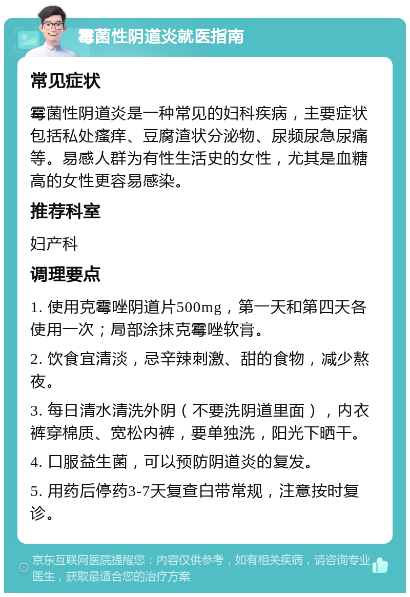 霉菌性阴道炎就医指南 常见症状 霉菌性阴道炎是一种常见的妇科疾病，主要症状包括私处瘙痒、豆腐渣状分泌物、尿频尿急尿痛等。易感人群为有性生活史的女性，尤其是血糖高的女性更容易感染。 推荐科室 妇产科 调理要点 1. 使用克霉唑阴道片500mg，第一天和第四天各使用一次；局部涂抹克霉唑软膏。 2. 饮食宜清淡，忌辛辣刺激、甜的食物，减少熬夜。 3. 每日清水清洗外阴（不要洗阴道里面），内衣裤穿棉质、宽松内裤，要单独洗，阳光下晒干。 4. 口服益生菌，可以预防阴道炎的复发。 5. 用药后停药3-7天复查白带常规，注意按时复诊。