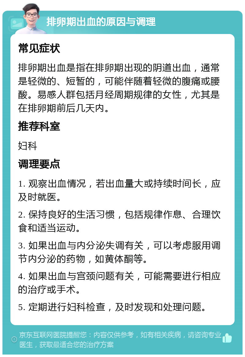 排卵期出血的原因与调理 常见症状 排卵期出血是指在排卵期出现的阴道出血，通常是轻微的、短暂的，可能伴随着轻微的腹痛或腰酸。易感人群包括月经周期规律的女性，尤其是在排卵期前后几天内。 推荐科室 妇科 调理要点 1. 观察出血情况，若出血量大或持续时间长，应及时就医。 2. 保持良好的生活习惯，包括规律作息、合理饮食和适当运动。 3. 如果出血与内分泌失调有关，可以考虑服用调节内分泌的药物，如黄体酮等。 4. 如果出血与宫颈问题有关，可能需要进行相应的治疗或手术。 5. 定期进行妇科检查，及时发现和处理问题。