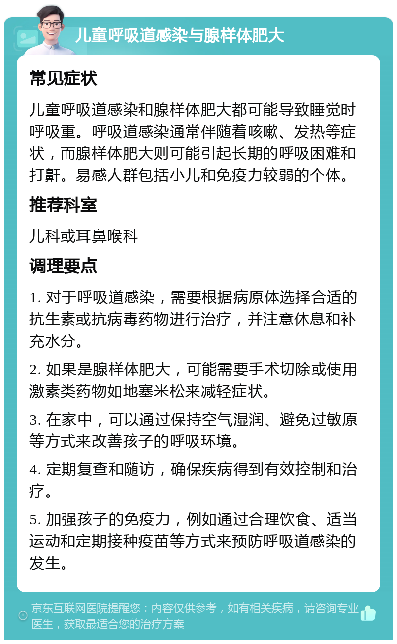 儿童呼吸道感染与腺样体肥大 常见症状 儿童呼吸道感染和腺样体肥大都可能导致睡觉时呼吸重。呼吸道感染通常伴随着咳嗽、发热等症状，而腺样体肥大则可能引起长期的呼吸困难和打鼾。易感人群包括小儿和免疫力较弱的个体。 推荐科室 儿科或耳鼻喉科 调理要点 1. 对于呼吸道感染，需要根据病原体选择合适的抗生素或抗病毒药物进行治疗，并注意休息和补充水分。 2. 如果是腺样体肥大，可能需要手术切除或使用激素类药物如地塞米松来减轻症状。 3. 在家中，可以通过保持空气湿润、避免过敏原等方式来改善孩子的呼吸环境。 4. 定期复查和随访，确保疾病得到有效控制和治疗。 5. 加强孩子的免疫力，例如通过合理饮食、适当运动和定期接种疫苗等方式来预防呼吸道感染的发生。