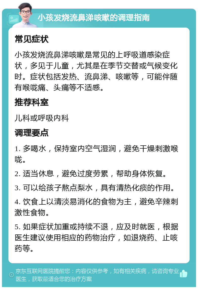 小孩发烧流鼻涕咳嗽的调理指南 常见症状 小孩发烧流鼻涕咳嗽是常见的上呼吸道感染症状，多见于儿童，尤其是在季节交替或气候变化时。症状包括发热、流鼻涕、咳嗽等，可能伴随有喉咙痛、头痛等不适感。 推荐科室 儿科或呼吸内科 调理要点 1. 多喝水，保持室内空气湿润，避免干燥刺激喉咙。 2. 适当休息，避免过度劳累，帮助身体恢复。 3. 可以给孩子熬点梨水，具有清热化痰的作用。 4. 饮食上以清淡易消化的食物为主，避免辛辣刺激性食物。 5. 如果症状加重或持续不退，应及时就医，根据医生建议使用相应的药物治疗，如退烧药、止咳药等。