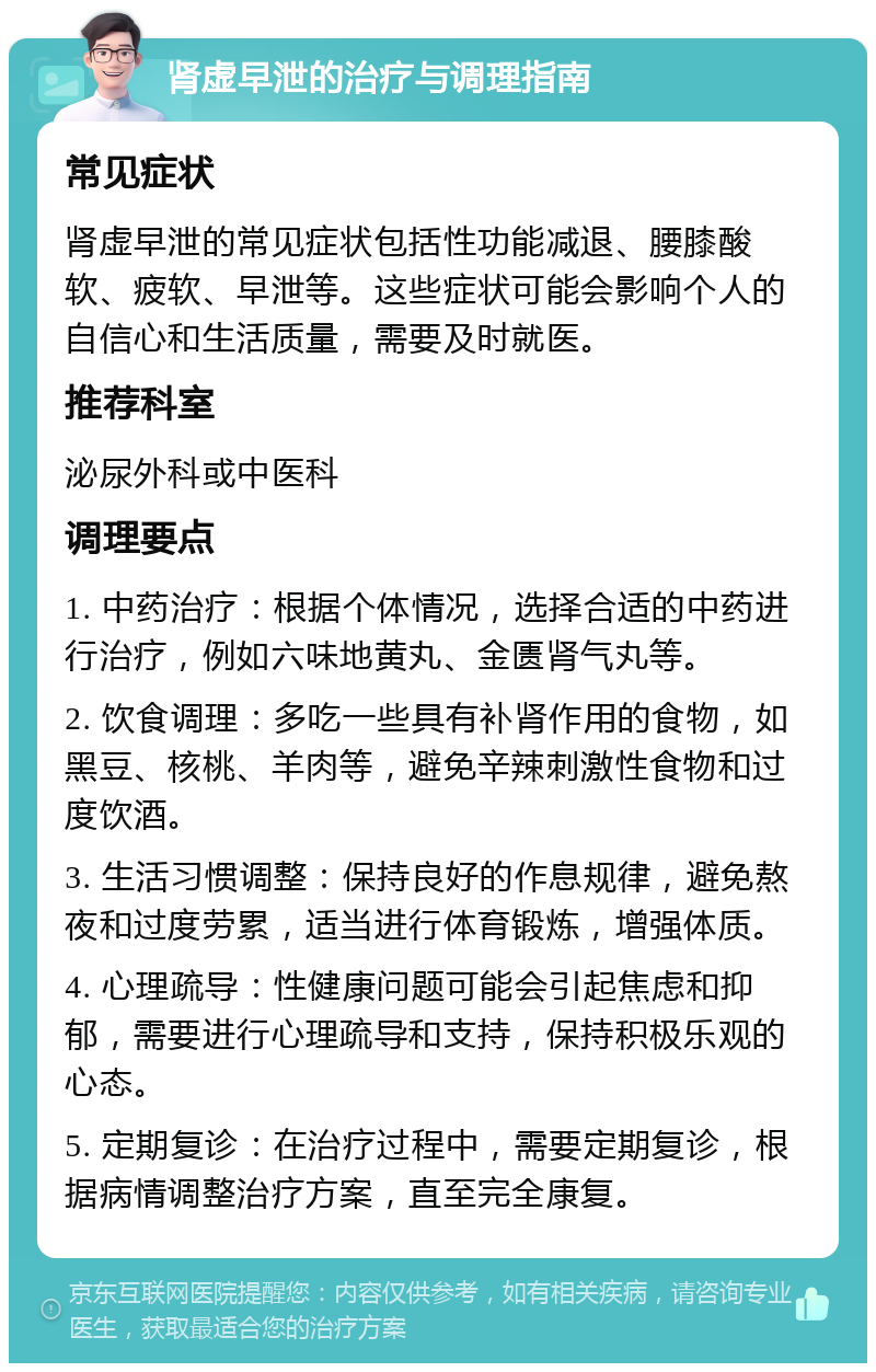 肾虚早泄的治疗与调理指南 常见症状 肾虚早泄的常见症状包括性功能减退、腰膝酸软、疲软、早泄等。这些症状可能会影响个人的自信心和生活质量，需要及时就医。 推荐科室 泌尿外科或中医科 调理要点 1. 中药治疗：根据个体情况，选择合适的中药进行治疗，例如六味地黄丸、金匮肾气丸等。 2. 饮食调理：多吃一些具有补肾作用的食物，如黑豆、核桃、羊肉等，避免辛辣刺激性食物和过度饮酒。 3. 生活习惯调整：保持良好的作息规律，避免熬夜和过度劳累，适当进行体育锻炼，增强体质。 4. 心理疏导：性健康问题可能会引起焦虑和抑郁，需要进行心理疏导和支持，保持积极乐观的心态。 5. 定期复诊：在治疗过程中，需要定期复诊，根据病情调整治疗方案，直至完全康复。