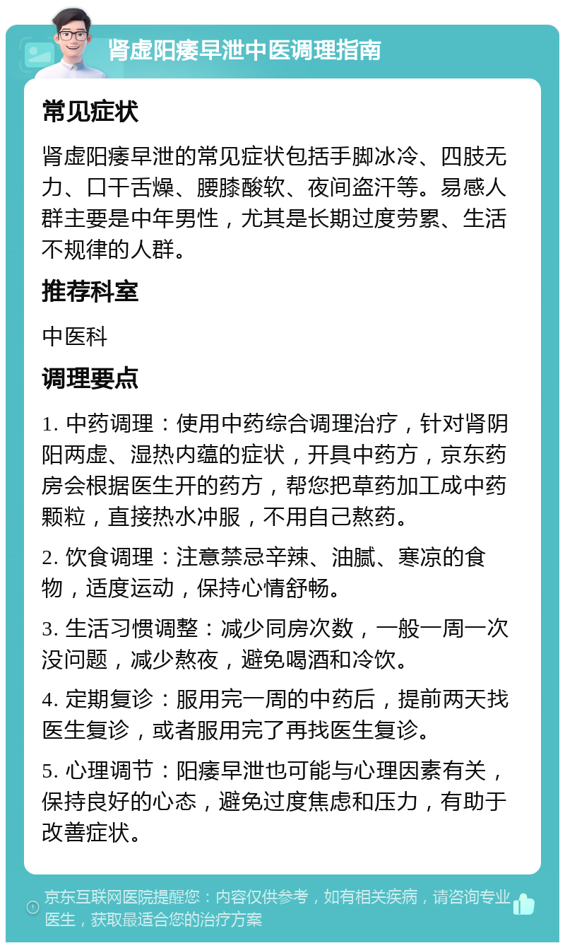 肾虚阳痿早泄中医调理指南 常见症状 肾虚阳痿早泄的常见症状包括手脚冰冷、四肢无力、口干舌燥、腰膝酸软、夜间盗汗等。易感人群主要是中年男性，尤其是长期过度劳累、生活不规律的人群。 推荐科室 中医科 调理要点 1. 中药调理：使用中药综合调理治疗，针对肾阴阳两虚、湿热内蕴的症状，开具中药方，京东药房会根据医生开的药方，帮您把草药加工成中药颗粒，直接热水冲服，不用自己熬药。 2. 饮食调理：注意禁忌辛辣、油腻、寒凉的食物，适度运动，保持心情舒畅。 3. 生活习惯调整：减少同房次数，一般一周一次没问题，减少熬夜，避免喝酒和冷饮。 4. 定期复诊：服用完一周的中药后，提前两天找医生复诊，或者服用完了再找医生复诊。 5. 心理调节：阳痿早泄也可能与心理因素有关，保持良好的心态，避免过度焦虑和压力，有助于改善症状。