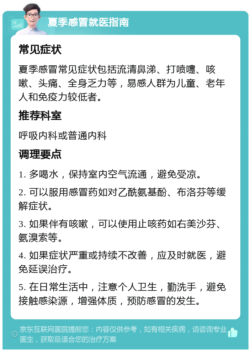 夏季感冒就医指南 常见症状 夏季感冒常见症状包括流清鼻涕、打喷嚏、咳嗽、头痛、全身乏力等，易感人群为儿童、老年人和免疫力较低者。 推荐科室 呼吸内科或普通内科 调理要点 1. 多喝水，保持室内空气流通，避免受凉。 2. 可以服用感冒药如对乙酰氨基酚、布洛芬等缓解症状。 3. 如果伴有咳嗽，可以使用止咳药如右美沙芬、氨溴索等。 4. 如果症状严重或持续不改善，应及时就医，避免延误治疗。 5. 在日常生活中，注意个人卫生，勤洗手，避免接触感染源，增强体质，预防感冒的发生。