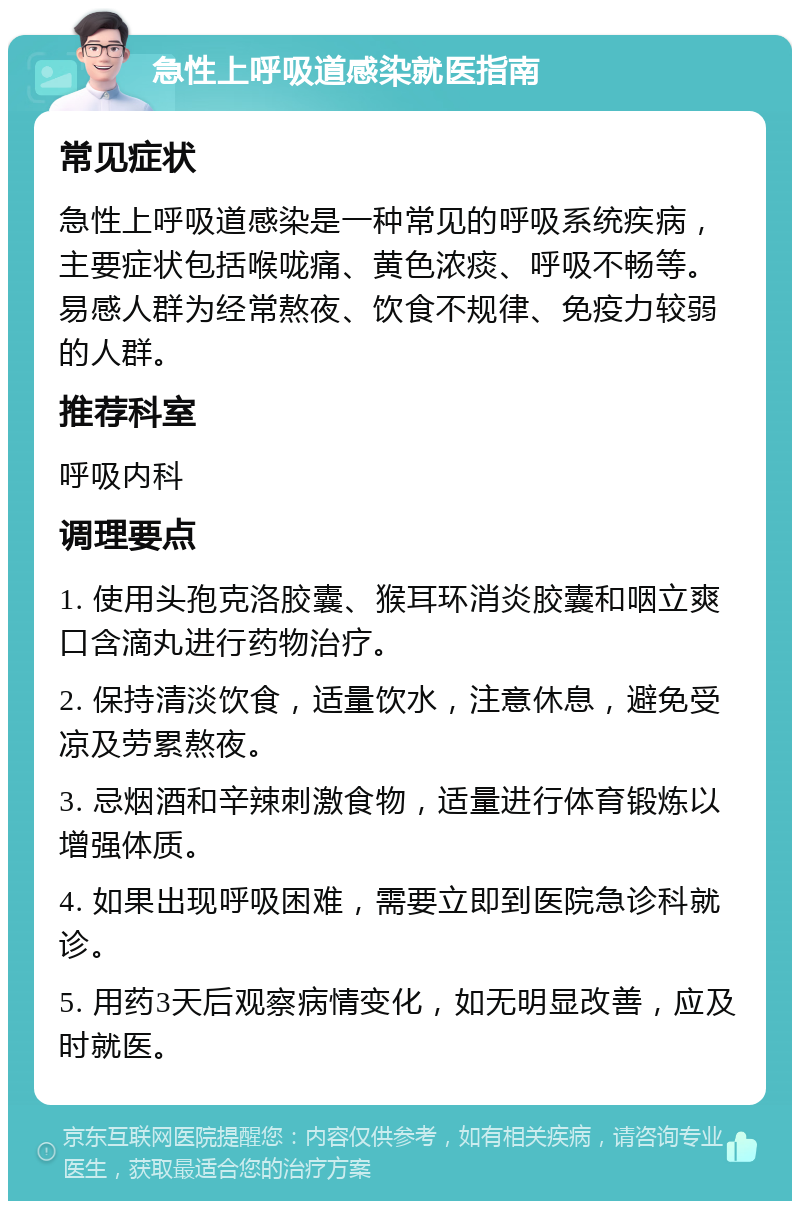 急性上呼吸道感染就医指南 常见症状 急性上呼吸道感染是一种常见的呼吸系统疾病，主要症状包括喉咙痛、黄色浓痰、呼吸不畅等。易感人群为经常熬夜、饮食不规律、免疫力较弱的人群。 推荐科室 呼吸内科 调理要点 1. 使用头孢克洛胶囊、猴耳环消炎胶囊和咽立爽口含滴丸进行药物治疗。 2. 保持清淡饮食，适量饮水，注意休息，避免受凉及劳累熬夜。 3. 忌烟酒和辛辣刺激食物，适量进行体育锻炼以增强体质。 4. 如果出现呼吸困难，需要立即到医院急诊科就诊。 5. 用药3天后观察病情变化，如无明显改善，应及时就医。