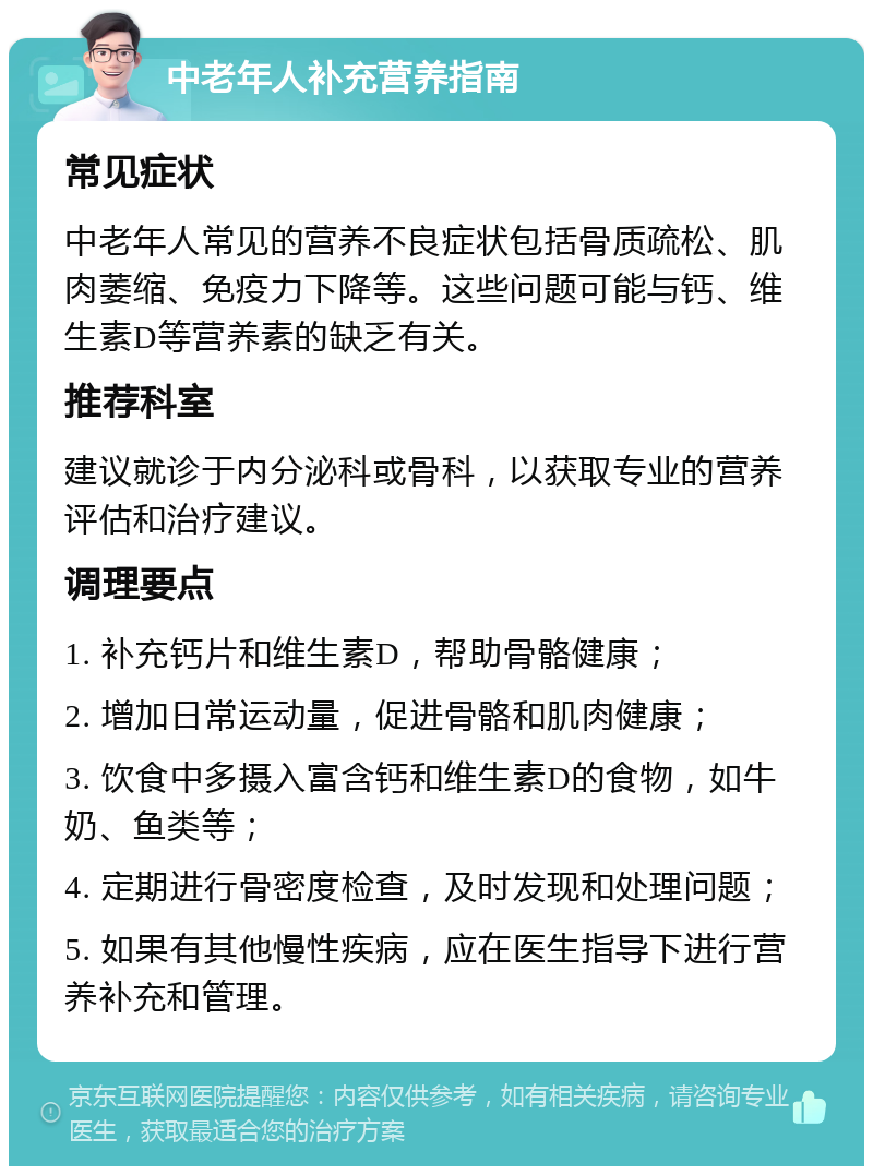 中老年人补充营养指南 常见症状 中老年人常见的营养不良症状包括骨质疏松、肌肉萎缩、免疫力下降等。这些问题可能与钙、维生素D等营养素的缺乏有关。 推荐科室 建议就诊于内分泌科或骨科，以获取专业的营养评估和治疗建议。 调理要点 1. 补充钙片和维生素D，帮助骨骼健康； 2. 增加日常运动量，促进骨骼和肌肉健康； 3. 饮食中多摄入富含钙和维生素D的食物，如牛奶、鱼类等； 4. 定期进行骨密度检查，及时发现和处理问题； 5. 如果有其他慢性疾病，应在医生指导下进行营养补充和管理。