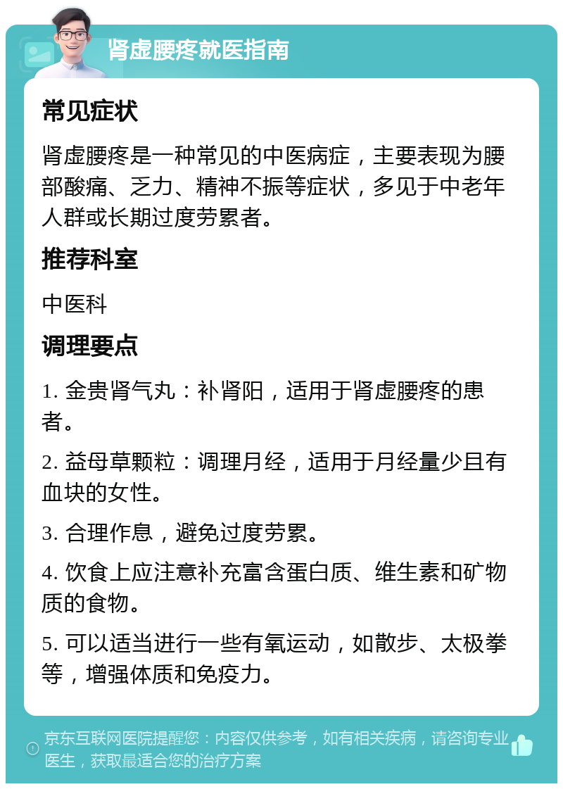 肾虚腰疼就医指南 常见症状 肾虚腰疼是一种常见的中医病症，主要表现为腰部酸痛、乏力、精神不振等症状，多见于中老年人群或长期过度劳累者。 推荐科室 中医科 调理要点 1. 金贵肾气丸：补肾阳，适用于肾虚腰疼的患者。 2. 益母草颗粒：调理月经，适用于月经量少且有血块的女性。 3. 合理作息，避免过度劳累。 4. 饮食上应注意补充富含蛋白质、维生素和矿物质的食物。 5. 可以适当进行一些有氧运动，如散步、太极拳等，增强体质和免疫力。