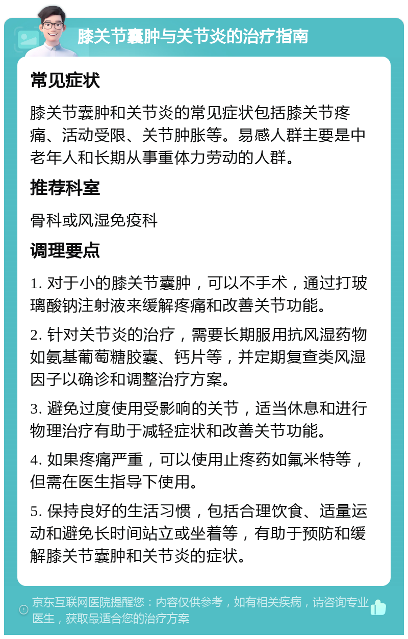 膝关节囊肿与关节炎的治疗指南 常见症状 膝关节囊肿和关节炎的常见症状包括膝关节疼痛、活动受限、关节肿胀等。易感人群主要是中老年人和长期从事重体力劳动的人群。 推荐科室 骨科或风湿免疫科 调理要点 1. 对于小的膝关节囊肿，可以不手术，通过打玻璃酸钠注射液来缓解疼痛和改善关节功能。 2. 针对关节炎的治疗，需要长期服用抗风湿药物如氨基葡萄糖胶囊、钙片等，并定期复查类风湿因子以确诊和调整治疗方案。 3. 避免过度使用受影响的关节，适当休息和进行物理治疗有助于减轻症状和改善关节功能。 4. 如果疼痛严重，可以使用止疼药如氟米特等，但需在医生指导下使用。 5. 保持良好的生活习惯，包括合理饮食、适量运动和避免长时间站立或坐着等，有助于预防和缓解膝关节囊肿和关节炎的症状。