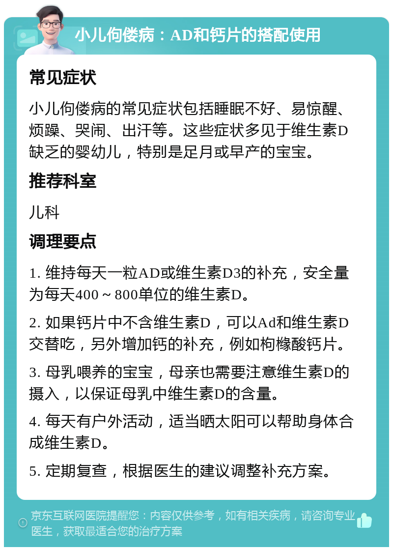 小儿佝偻病：AD和钙片的搭配使用 常见症状 小儿佝偻病的常见症状包括睡眠不好、易惊醒、烦躁、哭闹、出汗等。这些症状多见于维生素D缺乏的婴幼儿，特别是足月或早产的宝宝。 推荐科室 儿科 调理要点 1. 维持每天一粒AD或维生素D3的补充，安全量为每天400～800单位的维生素D。 2. 如果钙片中不含维生素D，可以Ad和维生素D交替吃，另外增加钙的补充，例如枸橼酸钙片。 3. 母乳喂养的宝宝，母亲也需要注意维生素D的摄入，以保证母乳中维生素D的含量。 4. 每天有户外活动，适当晒太阳可以帮助身体合成维生素D。 5. 定期复查，根据医生的建议调整补充方案。