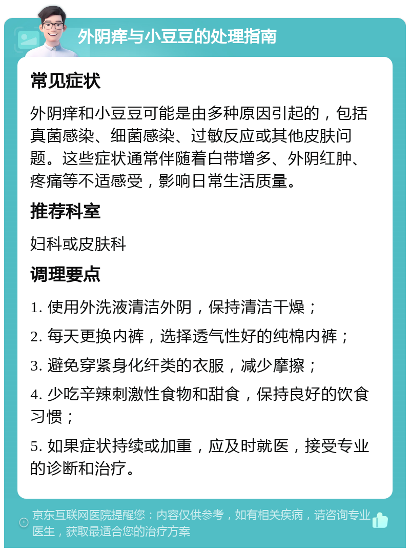 外阴痒与小豆豆的处理指南 常见症状 外阴痒和小豆豆可能是由多种原因引起的，包括真菌感染、细菌感染、过敏反应或其他皮肤问题。这些症状通常伴随着白带增多、外阴红肿、疼痛等不适感受，影响日常生活质量。 推荐科室 妇科或皮肤科 调理要点 1. 使用外洗液清洁外阴，保持清洁干燥； 2. 每天更换内裤，选择透气性好的纯棉内裤； 3. 避免穿紧身化纤类的衣服，减少摩擦； 4. 少吃辛辣刺激性食物和甜食，保持良好的饮食习惯； 5. 如果症状持续或加重，应及时就医，接受专业的诊断和治疗。