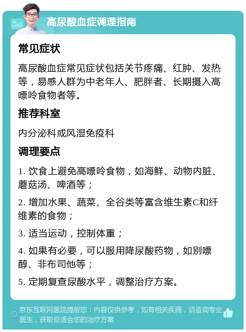 高尿酸血症调理指南 常见症状 高尿酸血症常见症状包括关节疼痛、红肿、发热等，易感人群为中老年人、肥胖者、长期摄入高嘌呤食物者等。 推荐科室 内分泌科或风湿免疫科 调理要点 1. 饮食上避免高嘌呤食物，如海鲜、动物内脏、蘑菇汤、啤酒等； 2. 增加水果、蔬菜、全谷类等富含维生素C和纤维素的食物； 3. 适当运动，控制体重； 4. 如果有必要，可以服用降尿酸药物，如别嘌醇、非布司他等； 5. 定期复查尿酸水平，调整治疗方案。