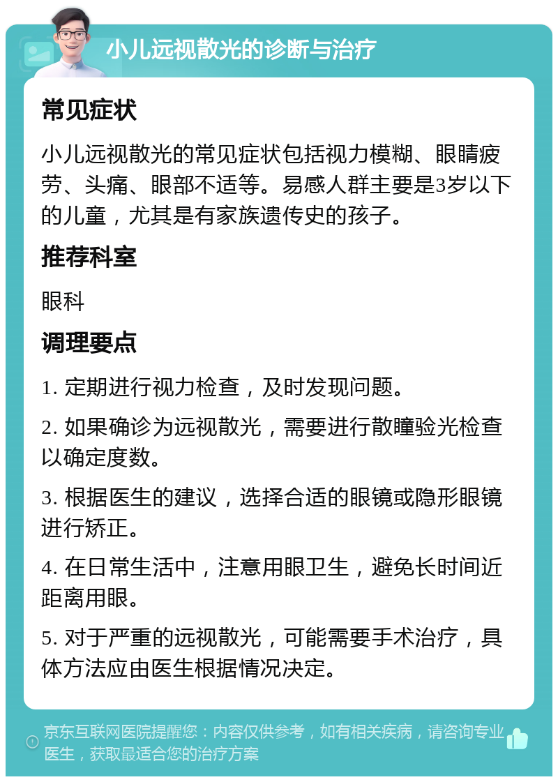 小儿远视散光的诊断与治疗 常见症状 小儿远视散光的常见症状包括视力模糊、眼睛疲劳、头痛、眼部不适等。易感人群主要是3岁以下的儿童，尤其是有家族遗传史的孩子。 推荐科室 眼科 调理要点 1. 定期进行视力检查，及时发现问题。 2. 如果确诊为远视散光，需要进行散瞳验光检查以确定度数。 3. 根据医生的建议，选择合适的眼镜或隐形眼镜进行矫正。 4. 在日常生活中，注意用眼卫生，避免长时间近距离用眼。 5. 对于严重的远视散光，可能需要手术治疗，具体方法应由医生根据情况决定。