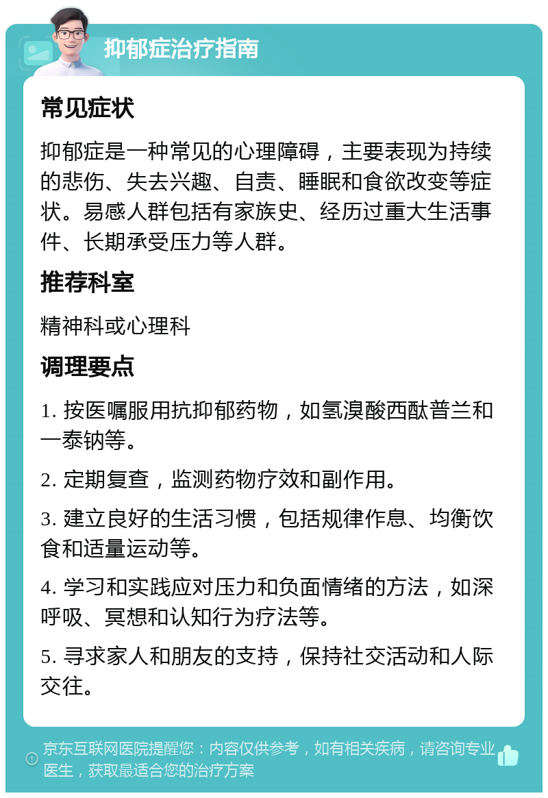 抑郁症治疗指南 常见症状 抑郁症是一种常见的心理障碍，主要表现为持续的悲伤、失去兴趣、自责、睡眠和食欲改变等症状。易感人群包括有家族史、经历过重大生活事件、长期承受压力等人群。 推荐科室 精神科或心理科 调理要点 1. 按医嘱服用抗抑郁药物，如氢溴酸西酞普兰和一泰钠等。 2. 定期复查，监测药物疗效和副作用。 3. 建立良好的生活习惯，包括规律作息、均衡饮食和适量运动等。 4. 学习和实践应对压力和负面情绪的方法，如深呼吸、冥想和认知行为疗法等。 5. 寻求家人和朋友的支持，保持社交活动和人际交往。