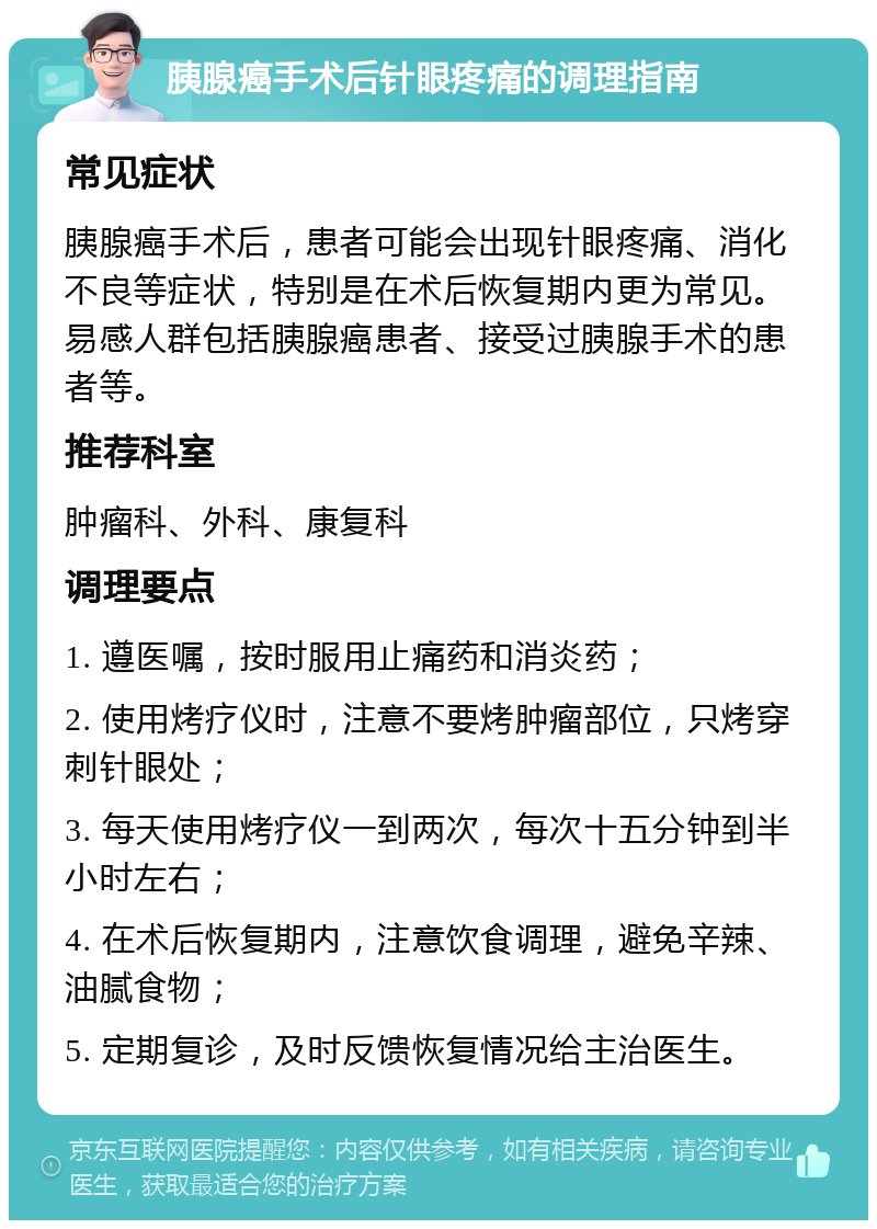 胰腺癌手术后针眼疼痛的调理指南 常见症状 胰腺癌手术后，患者可能会出现针眼疼痛、消化不良等症状，特别是在术后恢复期内更为常见。易感人群包括胰腺癌患者、接受过胰腺手术的患者等。 推荐科室 肿瘤科、外科、康复科 调理要点 1. 遵医嘱，按时服用止痛药和消炎药； 2. 使用烤疗仪时，注意不要烤肿瘤部位，只烤穿刺针眼处； 3. 每天使用烤疗仪一到两次，每次十五分钟到半小时左右； 4. 在术后恢复期内，注意饮食调理，避免辛辣、油腻食物； 5. 定期复诊，及时反馈恢复情况给主治医生。